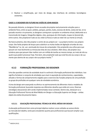 99
• Realizar a simplificação, por meio do design, das interfaces de artefatos tecnológicos
existentes.
No passado distante, os designers foram acusados de projetar exclusivamente soluções para o
ambiente físico, entre as quais: prédios, parques, pontes, bules, escovas de dente, cestos de lixo. Já no
passado recente e no presente, os designers começaram a projetar no ambiente virtual, dedicando-se a
transmissão de imagens, fotografias digitais, sites, quiosques de informação, roupas no Second Life,
entre outros. Eles projetaram tudo ao seu redor (o físico) e tudo ao redor de sua mente (o virtual).
CASO 3: O DESIGNER DO FUTURO NA VISÃO DE JOHN MAEDA
No futuro próximo, eles irão projetar o centro de seu próprio ser – sua própria mente e seu próprio
corpo. Eles farão projetos de braços para substituir as muitas lesões de digitação oriundas de seus
“BlackBerrys” ou do uso acentuado do mouse do computador. Eles projetarão seus olhos para que
possam ver mais facilmente as minúsculas telas de seus celulares. Além disso, vão projetar seus
cérebros para que possam lidar melhor com um milhão de tarefas ao mesmo tempo, ao invés de três ou
quatro que podem processar hoje. Pois bem, eles projetarão tudo que está fora de seu corpo e de sua
mente para dentro de seu corpo e de sua própria mente.75
4.3.2 FORMAÇÃO PROFISSIONAL DO DESIGNER
Uma das questões centrais da sociedade atual é o estímulo à formação profissional dos indivíduos. Isso
significa fortalecer o conjunto de atividades que visam à aquisição de conhecimentos, capacidades,
atitudes e formas de comportamento exigidos para o exercício das funções próprias de uma profissão
ou grupo de profissões em qualquer ramo de atividade econômica.
A área de design vem avançando na oferta e no aprimoramento de diferentes níveis e modelos de
formação profissional, buscando respostas aos diferentes desafios que estão em curso. Diversas
estratégias educacionais vêm sendo implementadas nesse contexto. Dentre elas, destacam-se a
Educação Profissional Técnica de Nível Médio em Design e a Educação Superior em Design – ambas
objeto de análise do presente tópico.
4.3.2.1 EDUCAÇÃO PROFISSIONAL TÉCNICA DE NÍVEL MÉDIO EM DESIGN
A educação profissional tem como principal objetivo realizar cursos voltados ao acesso direto
ao mercado de trabalho, tanto para estudantes quanto para profissionais que buscam ampliar suas
qualificações.
75
MAEDA (2013)
 