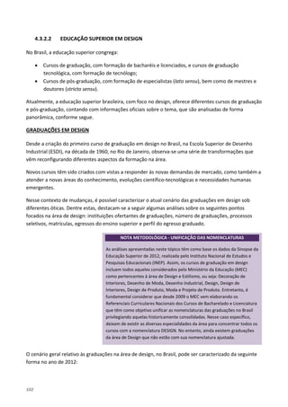 102
4.3.2.2 EDUCAÇÃO SUPERIOR EM DESIGN
No Brasil, a educação superior congrega:
• Cursos de graduação, com formação de bacharéis e licenciados, e cursos de graduação
tecnológica, com formação de tecnólogo;
• Cursos de pós-graduação, com formação de especialistas (lato sensu), bem como de mestres e
doutores (stricto sensu).
Atualmente, a educação superior brasileira, com foco no design, oferece diferentes cursos de graduação
e pós-graduação, contando com informações oficiais sobre o tema, que são analisadas de forma
panorâmica, conforme segue.
Desde a criação do primeiro curso de graduação em design no Brasil, na Escola Superior de Desenho
Industrial (ESDI), na década de 1960, no Rio de Janeiro, observa-se uma série de transformações que
vêm reconfigurando diferentes aspectos da formação na área.
GRADUAÇÕES EM DESIGN
Novos cursos têm sido criados com vistas a responder às novas demandas de mercado, como também a
atender a novas áreas do conhecimento, evoluções científico-tecnológicas e necessidades humanas
emergentes.
Nesse contexto de mudanças, é possível caracterizar o atual cenário das graduações em design sob
diferentes óticas. Dentre estas, destacam-se a seguir algumas análises sobre os seguintes pontos
focados na área de design: instituições ofertantes de graduações, número de graduações, processos
seletivos, matrículas, egressos do ensino superior e perfil do egresso graduado.
O cenário geral relativo às graduações na área de design, no Brasil, pode ser caracterizado da seguinte
forma no ano de 2012:
NOTA METODOLÓGICA - UNIFICAÇÃO DAS NOMENCLATURAS
As análises apresentadas neste tópico têm como base os dados da Sinopse da
Educação Superior de 2012, realizada pelo Instituto Nacional de Estudos e
Pesquisas Educacionais (INEP). Assim, os cursos de graduação em design
incluem todos aqueles considerados pelo Ministério da Educação (MEC)
como pertencentes à área de Design e Estilismo, ou seja: Decoração de
Interiores, Desenho de Moda, Desenho Industrial, Design, Design de
Interiores, Design de Produto, Moda e Projeto de Produto. Entretanto, é
fundamental considerar que desde 2009 o MEC vem elaborando os
Referenciais Curriculares Nacionais dos Cursos de Bacharelado e Licenciatura
que têm como objetivo unificar as nomenclaturas das graduações no Brasil
privilegiando aquelas historicamente consolidadas. Nesse caso específico,
deixam de existir as diversas especialidades da área para concentrar todos os
cursos com a nomenclatura DESIGN. No entanto, ainda existem graduações
da área de Design que não estão com sua nomenclatura ajustada.
 