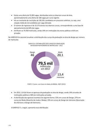 104
• Existe uma oferta de 55.003 vagas, distribuídas entre os diversos cursos da área,
aproximadamente uma oferta de 100 vagas por curso vigente.
• Há um montante de inscrições de 140.301 candidatos em processos seletivos, ou seja, uma
relação média de 2,6 candidatos por vaga ofertada.
• O número de ingressos é de 33.173 alunos nos diversos cursos, correspondendo a uma taxa de
aproveitamento de 60% das vagas.
• Verificam-se 79.458 matrículas, sendo 19% em instituições de ensino públicas e 81% em
privadas.
No GRÁFICO 6 é possível visualizar a distribuição dos cursos de graduação na área de design por número
de matrículas.
GRÁFICO 6: DISTRIBUIÇÃO DOS CURSOS DE GRADUAÇÃO
EM DESIGN POR NÚMERO DE MATRÍCULAS – 2012
FONTE: O autor, com base em dados de BRASIL: INEP (2012)
• Em 2012, 13.616 foram os egressos de graduação na área de design, sendo 14% oriundos de
instituições públicas e 86% de instituições privadas.
• A distribuição dos egressos acontece da seguinte forma: 55% em cursos de Design; 27% em
cursos de Moda (Desenho de moda e Moda); 19% em cursos de Design de interiores (Decoração
de interiores e Design de interiores).
O GRÁFICO 7, a seguir, apresenta essa distribuição.
 