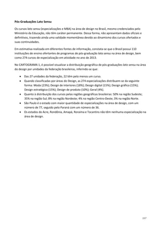 107
Pós-Graduações Lato Sensu
Os cursos lato sensu (especializações e MBA) na área de design no Brasil, mesmo credenciados pelo
Ministério da Educação, não têm caráter permanente. Dessa forma, não apresentam dados oficiais e
definitivos, trazendo ainda uma validade momentânea devido ao dinamismo dos cursos ofertados e
suas continuidades.
Em estimativa realizada em diferentes fontes de informação, constata-se que o Brasil possui 110
instituições de ensino ofertantes de programas de pós-graduação lato sensu na área de design, bem
como 274 cursos de especialização em atividade no ano de 2013.
No CARTOGRAMA 1, é possível visualizar a distribuição geográfica de pós-graduações lato sensu na área
do design por unidades da federação brasileiras, inferindo-se que:
• Das 27 unidades da federação, 22 têm pelo menos um curso.
• Quando classificadas por áreas do Design, as 274 especializações distribuem-se da seguinte
forma: Moda (23%); Design de interiores (18%); Design digital (15%); Design gráfico (15%);
Design estratégico (15%); Design de produto (10%); Geral (4%).
• Quanto à distribuição dos cursos pelas regiões geográficas brasileiras: 50% na região Sudeste;
35% na região Sul; 8% na região Nordeste; 4% na região Centro-Oeste; 3% na região Norte.
• São Paulo é o estado com maior quantidade de especializações na área de design, com um
número de 77, seguido pelo Paraná com um número de 36.
• Os estados do Acre, Rondônia, Amapá, Roraima e Tocantins não têm nenhuma especialização na
área de design.
 