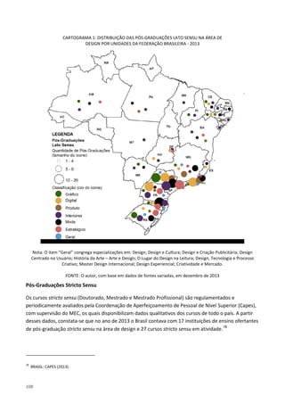 108
CARTOGRAMA 1: DISTRIBUIÇÃO DAS PÓS-GRADUAÇÕES LATO SENSU NA ÁREA DE
DESIGN POR UNIDADES DA FEDERAÇÃO BRASILEIRA - 2013
Nota: O item “Geral” congrega especializações em: Design; Design e Cultura; Design e Criação Publicitária; Design
Centrado no Usuário; História da Arte – Arte e Design; O Lugar do Design na Leitura; Design, Tecnologia e Processo
Criativo; Master Design Internacional; Design Experiencial; Criatividade e Mercado.
FONTE: O autor, com base em dados de fontes variadas, em dezembro de 2013
Pós-Graduações Stricto Sensu
Os cursos stricto sensu (Doutorado, Mestrado e Mestrado Profissional) são regulamentados e
periodicamente avaliados pela Coordenação de Aperfeiçoamento de Pessoal de Nível Superior (Capes),
com supervisão do MEC, os quais disponibilizam dados qualitativos dos cursos de todo o país. A partir
desses dados, constata-se que no ano de 2013 o Brasil contava com 17 instituições de ensino ofertantes
de pós-graduação stricto sensu na área de design e 27 cursos stricto sensu em atividade.78
78
BRASIL: CAPES (2013).
 