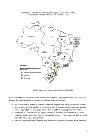109
CARTOGRAMA 2: DISTRIBUIÇÃO DAS PÓS-GRADUAÇÕES STRICTO SENSU NA ÁREA
DE DESIGN POR UNIDADES DA FEDERAÇÃO BRASILEIRA – 2013
FONTE: O autor, com base em dados de Brasil: CAPES (2013)
No CARTOGRAMA 2 é possível visualizar a distribuição geográfica de pós-graduações stricto sensu de
áreas do design por unidades da federação brasileiras, observando-se que:
• Das 27 unidades da federação, apenas 10 possuem programas de pós-graduação stricto sensu.
• Os programas de pós-graduação stricto sensu da área de design estão distribuídos da seguinte
forma no país: 56% são mestrados; 33% doutorados; 11% mestrados profissionalizantes.
• Ao se analisar a concentração por regiões geográficas brasileiras, visualiza-se que os cursos
estão distribuídos da seguinte forma: 41% na região Sudeste; 37% na região Sul; 18% na região
Nordeste; 4% na região Centro Oeste.
• O estado com maior número de programas é São Paulo, com três doutorados e três mestrados.
 