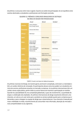 112
de prêmios e concursos entre maio e agosto. Quanto ao caráter de participação, há um equilíbrio entre
eventos destinados a estudantes e profissionais com formação concluída.
QUADRO 12: PRÊMIOS E CONCURSOS BRASILEIROS DE DESTAQUE
NA ÁREA DE DESIGN POR PERIODICIDADE
FONTE: O autor com base em dados da pesquisa
Os prêmios nacionais de Design, de maneira geral, promovem competição, estimulam a criatividade e
têm um caráter dinâmico de renovação. Os participantes desses concursos podem ser estudantes em
início de carreira, profissionais atuantes no mercado e empresas. Já os prêmios internacionais têm um
caráter menos especulativo, porém todos os outros fatores de incentivo à participação se mantêm.
Quando há a possibilidade de uma competição globalizada, o grau de envolvimento, a quantidade de
etapas e a dedicação são ampliados. Os prêmios internacionais de design atualmente oferecem uma
chancela, um selo ou um aval, tanto para o produto ou serviço avaliado quanto para a empresa que o
demandou e para o designer ou equipe de design que o desenvolveram. Essa chancela é traduzida por
maior visibilidade na mídia, reconhecimento do consumidor mais informado, absorção do mercado e
mais competitividade no seu segmento.
 