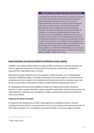 117
O BNDES é uma empresa pública federal vinculada ao MDIC que fornece às empresas brasileiras, de
todos os segmentos da economia, financiamentos de projetos de investimentos, aquisição de
equipamentos e exportação de bens e serviços.
BANCO NACIONAL DE DESENVOLVIMENTO ECONÔMICO E SOCIAL (BNDES)
Oferecendo condições especiais para micro, pequenas e médias empresas, em seu Planejamento
Corporativo 2009/2014, elegeu “a inovação, o desenvolvimento local e regional e o desenvolvimento
socioambiental como os aspectos mais importantes do fomento econômico no contexto atual, e que
devem ser promovidos e enfatizados em todos os empreendimentos apoiados pelo Banco”.82
As modalidades de financiamento do BNDES se dividem em Programas (de caráter transitório),
Produtos e Fundos, também destinados a setores específicos de atividade. Cada mecanismo possui suas
regras específicas, adequadas aos seus objetivos. A seguir, é apresentado o panorama da oferta de
recursos da entidade.
Programas de Apoio à Inovação
Os programas são voltados para um determinado segmento de atividade econômica. Possuem
condições financeiras próprias, mas são operados em um ou mais produtos de financiamento do banco.
Têm caráter transitório, com uma dotação orçamentária limitada e um prazo de vigência definido.
82
BRASIL: BNDES (2013a)
SUBVENÇÃO ECONÔMICA PARA A INOVAÇÃO NAS EMPRESAS
“A concessão de subvenção econômica para a inovação nas empresas
é um instrumento de política de governo largamente utilizado em
países desenvolvidos, operado de acordo com as normas da
Organização Mundial do Comércio. Lançado no Brasil em agosto de
2006, esta foi a primeira vez que um instrumento desse tipo foi
disponibilizado no país. O objetivo do Programa de Subvenção
Econômica é promover um significativo aumento das atividades de
inovação e o incremento da competitividade das empresas e da
economia do país. Essa modalidade de apoio financeiro consiste na
aplicação de recursos públicos não reembolsáveis (que não precisam
ser devolvidos) diretamente em empresas, para compartilhar com elas
os custos e riscos inerentes a tais atividades. O marco-regulatório que
viabiliza a concessão de subvenção econômica foi estabelecido a partir
da aprovação da Lei 10.973, de 02.12.2004, regulamentada pelo
Decreto 5.563, de 11.10.2005 (LEI DA INOVAÇÃO), e da Lei 11.196, de
21.11.2005, regulamentada pelo Decreto no. 5.798 de 07 de junho de
2006 (LEI DO BEM)”. (BRASIL: FINEP, 2014).
 