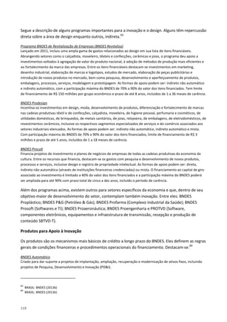 118
Segue a descrição de alguns programas importantes para a inovação e o design. Alguns têm repercussão
direta sobre a área de design enquanto outros, indireta.83
Lançado em 2011, incluiu uma ampla gama de gastos relacionados ao design em sua lista de itens financiáveis.
Abrangendo setores como o calçadista, moveleiro, têxteis e confecções, cerâmicas e joias, o programa deu apoio a
investimentos voltados à agregação de valor do produto nacional, à adoção de métodos de produção mais eficientes e
ao fortalecimento da marca das empresas. Entre os itens financiáveis destacam-se investimentos em marketing,
desenho industrial, elaboração de marcas e logotipos, estudos de mercado, elaboração de peças publicitárias e
introdução de novos produtos no mercado, bem como pesquisa, desenvolvimento e aperfeiçoamento de produtos,
embalagens, processos, serviços, modelagem e prototipagem. As formas de apoio podem ser: indireto não automático
e indireto automático, com a participação máxima do BNDES de 70% a 90% do valor dos itens financiados. Tem limite
de financiamento de R$ 150 milhões por grupo econômico e prazo de até 8 anos, incluídos de 1 a 36 meses de carência.
Programa BNDES de Revitalização de Empresas (BNDES Revitaliza)
Incentiva os investimentos em design, moda, desenvolvimento de produtos, diferenciação e fortalecimento de marcas
nas cadeias produtivas têxtil e de confecções, calçadista, moveleira, de higiene pessoal, perfumaria e cosméticos, de
utilidades domésticas, de brinquedos, de metais sanitários, de joias, relojoeira, de embalagens, de eletrodomésticos, de
revestimentos cerâmicos, inclusive os respectivos segmentos especializados de serviços e do comércio associados aos
setores industriais elencados. As formas de apoio podem ser: indireto não automático, indireto automático e mista.
Com participação máxima do BNDES de 70% a 90% do valor dos itens financiados, limite de financiamento de R$ 3
milhões e prazo de até 5 anos, incluídos de 1 a 18 meses de carência.
BNDES Prodesign
Financia projetos de investimento e planos de negócios de empresas de todas as cadeias produtivas da economia da
cultura. Entre os recursos que financia, destacam-se os gastos com pesquisa e desenvolvimento de novos produtos,
processos e serviços, inclusive design e registro de propriedade intelectual. As formas de apoio podem ser: direta,
indireta não automática (através de instituições financeiras credenciadas) ou mista. O financiamento ao capital de giro
associado ao investimento é limitado a 40% do valor dos itens financiados e a participação máxima do BNDES poderá
ser ampliada para até 90% com prazo total de cinco a dez anos, incluído o período de carência.
BNDES Procult
Além dos programas acima, existem outros para setores específicos da economia e que, dentro de seu
objetivo maior de desenvolvimento do setor, contemplam também inovação. Entre eles: BNDES
Proplástico; BNDES P&G (Petróleo & Gás); BNDES Profarma (Complexo Industrial da Saúde); BNDES
Prosoft (Softwares e TI); BNDES Proaeronáutica; BNDES Proengenharia e PROTVD (Software,
componentes eletrônicos, equipamentos e infraestrutura de transmissão, recepção e produção de
conteúdo SBTVD-T).
Produtos para Apoio à Inovação
Os produtos são os mecanismos mais básicos de crédito a longo prazo do BNDES. Eles definem as regras
gerais de condições financeiras e procedimentos operacionais do financiamento. Destacam-se:84
Criado para dar suporte a projetos de implantação, ampliação, recuperação e modernização de ativos fixos, incluindo
projetos de Pesquisa, Desenvolvimento e Inovação (PD&I).
BNDES Automático
83
BRASIL: BNDES (2013b)
84
BRASIL: BNDES (2013b)
 