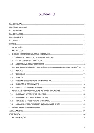 11
SUMÁRIO
LISTA DE FIGURAS......................................................................................................................................... 3
LISTA DE CARTOGRAMAS............................................................................................................................. 3
LISTA DE TABELAS......................................................................................................................................... 4
LISTA DE GRÁFICOS ...................................................................................................................................... 4
LISTA DE QUADROS...................................................................................................................................... 5
LISTA DE SIGLAS............................................................................................................................................ 6
SUMÁRIO.................................................................................................................................................... 11
1. INTRODUÇÃO ..................................................................................................................................... 13
2. METODOLOGIA................................................................................................................................... 14
3. O DESIGN NOS SETORES INDUSTRIAL E DE SERVIÇO ......................................................................... 17
3.1 DIAGNÓSTICO DO USO DO DESIGN PELA INDÚSTRIA................................................................. 17
3.2 GESTÃO DE DESIGN E EXPORTAÇÃO........................................................................................... 41
3.3 INTERNATIONAL DESIGN SCOREBOARD ..................................................................................... 44
4. O SETOR DE DESIGN NO BRASIL E AS VARIÁVEIS QUE IMPACTAM NO AMBIENTE DE NEGÓCIOS.... 52
4.1 MERCADO ................................................................................................................................... 52
4.2 TECNOLOGIA............................................................................................................................... 74
4.3 TALENTOS.................................................................................................................................... 88
4.4 INVESTIMENTOS E LINHAS DE FINANCIAMENTO ..................................................................... 116
4.5 PRODUÇÃO DE CONHECIMENTO.............................................................................................. 134
4.6 AMBIENTE POLÍTICO-INSTITUCIONAL....................................................................................... 146
5. REFERÊNCIAS INTERNACIONAIS, SUAS MÉTRICAS E INDICADORES................................................. 165
5.1 PROGRAMAS DE FOMENTO À INDÚSTRIA................................................................................ 166
5.2 PROGRAMAS DE FORMULAÇÃO DE POLÍTICAS ........................................................................ 176
5.3 ANÁLISE DO SETOR DE DESIGN E SEU IMPACTO ...................................................................... 179
5.4 OBSTÁCULOS E OPORTUNIDADES NA AVALIAÇÃO DE DESIGN................................................ 185
6. CENÁRIOS PARA O DESIGN NO BRASIL ............................................................................................ 187
AGRADECIMENTOS................................................................................................................................... 198
FICHA TÉCNICA......................................................................................................................................... 206
7. RECOMENDAÇÕES............................................................................................................................ 198
 