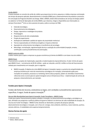 119
Produto baseado no conceito de cartão de crédito que proporciona às micro, pequenas e médias empresas contratação
de serviços de pesquisa aplicada, desenvolvimento e inovação (PD&I) para o desenvolvimento de produtos e processos.
Em articulação do Programa Brasileiro do Design, MDIC e BNDES, desde 2010 prestadoras de serviços de design podem
se cadastrar no Portal de Operações do Cartão BNDES, que relaciona, integra e disponibiliza aos interessados os
serviços financiáveis.
Cartão BNDES
85
• Extensão tecnológica.
Entre os itens passíveis de apoio, estão os serviços de PD&I:
• Desenvolvimento de embalagens.
• Design, ergonomia e modelagem de produto.
• Prototipagem.
• Resposta técnica de alta complexidade.
• Projeto de experimento.
• Avaliação de viabilidade e pedido de registro de propriedade intelectual.
• Técnico-especializados em eficiência energética e impacto ambiental.
• Aquisição de conhecimentos tecnológicos e transferência de tecnologia.
• Metrologia, normalização, regulamentação técnica e avaliação da conformidade (inspeção, ensaios,
certificação e outros procedimentos de autorização).
Crédito rotativo para o apoio a empresas ou grupos econômicos já clientes do BNDES e com baixo risco de crédito.
BNDES Limite de crédito
Financiamento a projetos de implantação, expansão e modernização de empreendimentos. O valor mínimo de apoio
pelo BNDES Finem – normalmente de R$ 20 milhões – pode ser reduzido a até R$ 1 milhão na linha de financiamento
voltada para investimentos em inovação, que é a seguinte:
BNDES Finem
• BNDES Inovação: O objetivo da Linha BNDES de Apoio à Inovação é apoiar o aumento da competitividade das
empresas brasileiras por meio de investimentos estratégicos em inovação, contemplando ações para
inovações em produtos, processos ou marketing. Dentro dessa proposta, podem ser atendidos investimentos
referentes tanto à construção do capital intangível como à infraestrutura física – implementação de centros de
pesquisa e desenvolvimento, por exemplo.
Fundos para Apoio à Inovação
Fundos são fontes de recursos, estatutárias ou legais, com condições e procedimentos operacionais
específicos. A seguir, fundo de apoio à inovação:86
Criado para apoiar financeiramente projetos voltados à inovação e ao desenvolvimento tecnológico, estratégicos ao
país, alinhados aos programas e políticas públicas do governo federal e às diretrizes de cada modalidade de atuação. Os
recursos do Fundo Tecnológico – BNDES Funtec deverão ser destinados a projetos de pesquisa aplicada,
desenvolvimento tecnológico e inovação, com o foco em: energia, meio ambiente, eletrônica, novos materiais, química,
veículos elétricos. A modalidade está suspensa temporariamente.
Recurso Não Reembolsável para Apoio à Inovação: Fundo Tecnológico – BNDES Funtec
Outras formas de apoio
85
MESSIAS (2012)
86
BRASIL: BNDES (2013b)
 