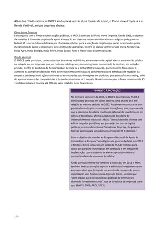 120
Além dos citados acima, o BNDES ainda prevê outras duas formas de apoio, o Plano Inova Empresa e a
Renda Variável, ambos descritos abaixo:
Em conjunto com a Finep e outros órgãos públicos, o BNDES participa do Plano Inova Empresa. Desde 2001, o objetivo
da iniciativa é fomentar projetos de apoio à inovação em diversos setores considerados estratégicos pelo governo
federal. O recurso é disponibilizado por chamadas públicas para a seleção de projetos que serão incentivados pelos
mecanismos de apoio já disponíveis pelas instituições parceiras. Dentre os planos vigentes estão Inova Aerodefesa,
Inova Agro, Inova Energia, Inova Petro, Inova Saúde, Paiss e Plano Inova Sustentabilidade.
Plano Inova Empresa
O BNDES pode participar, como subscritor de valores mobiliários, em empresas de capital aberto, em emissão pública
ou privada, ou em empresas que, no curto ou médio prazo, possam ingressar no mercado de capitais, em emissão
privada. Dentre os produtos de Renda Variável destaca-se a Linha BNDES Inovação, que tem como foco apoiar o
aumento da competitividade por meio de investimentos em inovação compreendidos na estratégia de negócios da
empresa, contemplando ações contínuas ou estruturadas para inovações em produtos, processos e/ou marketing, além
do aprimoramento das competências e do conhecimento técnico no país. O valor mínimo para o financiamento é de R$
1 milhão e o banco financia até 90% do valor total dos itens financiáveis.
Renda Variável
FOMENTO À INOVAÇÃO
No primeiro semestre de 2013, o BNDES desembolsou R$ 88,3
bilhões para projetos em vários setores, uma alta de 65% em
relação ao mesmo período de 2012. Atualmente constata-se uma
grande demanda por recursos para inovação no país, o que revela
que a economia brasileira mudou de patamar de investimento em
ciência e tecnologia, afirma a Associação Brasileira de
Desenvolvimento Industrial (ABDI). “O resultado dos últimos sete
editais lançados pela Finep em parceria com outros órgãos
públicos, em atendimento ao Plano Inova Empresa, do governo
federal, aponta para uma demanda inicial de R$ 43 bilhões.”
Com o objetivo de atender ao Programa Nacional de Apoio às
Incubadoras e Parques Tecnológicos do governo federal, em 2013
o MCTI e a Finep lançaram um edital de R$ 640 milhões para
apoio aos parques tecnológicos em operação e em estágio de
implantação, com o objetivo de elevar a produtividade e a
competitividade da economia brasileira.
Ainda particularmente no fomento à inovação, em 2013 o MDIC
também dedicou atenção especial e estimulou investimentos em
empresas start-ups, firmando um acordo de cooperação com a
organização sem fins lucrativos Anjos do Brasil – acordo que
“abre espaço para novas políticas públicas de estímulo ao
chamado ‘investimento anjo’, que se direciona às empresas start-
ups. (ANPEI, 2009; ABDI, 2013).
 