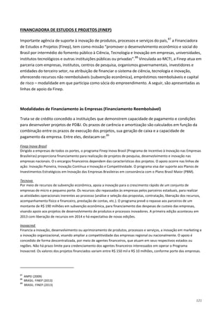 121
Importante agência de suporte à inovação de produtos, processos e serviços do país,
FINANCIADORA DE ESTUDOS E PROJETOS (FINEP)
87
a Financiadora
de Estudos e Projetos (Finep), tem como missão “promover o desenvolvimento econômico e social do
Brasil por intermédio do fomento público à Ciência, Tecnologia e Inovação em empresas, universidades,
institutos tecnológicos e outras instituições públicas ou privadas”.88
Vinculada ao MCTI, a Finep atua em
parceria com empresas, institutos, centros de pesquisa, organismos governamentais, investidores e
entidades do terceiro setor, na atribuição de financiar o sistema de ciência, tecnologia e inovação,
oferecendo recursos não reembolsáveis (subvenção econômica), empréstimos reembolsáveis e capital
de risco – modalidade em que participa como sócia do empreendimento. A seguir, são apresentadas as
linhas de apoio da Finep.
Modalidades de Financiamento às Empresas (Financiamento Reembolsável)
Trata-se de crédito concedido a instituições que demonstrem capacidade de pagamento e condições
para desenvolver projetos de PD&I. Os prazos de carência e amortização são calculados em função da
combinação entre os prazos de execução dos projetos, sua geração de caixa e a capacidade de
pagamento da empresa. Entre eles, destacam-se:89
Dirigido a empresas de todos os portes, o programa Finep Inova Brasil (Programa de Incentivo à Inovação nas Empresas
Brasileiras) proporciona financiamento para realização de projetos de pesquisa, desenvolvimento e inovação nas
empresas nacionais. O s encargos financeiros dependem das características dos projetos. O apoio ocorre nas linhas de
ação: Inovação Pioneira, Inovação Contínua e Inovação e Competitividade. O programa visa dar suporte aos Planos de
Investimentos Estratégicos em Inovação das Empresas Brasileiras em consonância com o Plano Brasil Maior (PBM).
Finep Inova Brasil
Por meio de recursos de subvenção econômica, apoia a inovação para o crescimento rápido de um conjunto de
empresas de micro e pequeno porte. Os recursos são repassados às empresas pelos parceiros estaduais, para realizar
as atividades operacionais inerentes ao processo (análise e seleção das propostas, contratação, liberação dos recursos,
acompanhamento físico e financeiro, prestação de contas, etc.). O programa prevê o repasse aos parceiros de um
montante de R$ 190 milhões em subvenção econômica, para financiamento das despesas de custeio das empresas,
visando apoio aos projetos de desenvolvimento de produtos e processos inovadores. A primeira edição aconteceu em
2013 com liberação de recursos em 2014 e há expectativa de novas edições.
Tecnova
Financia a inovação, desenvolvimento ou aprimoramento de produtos, processos e serviços, a inovação em marketing e
a inovação organizacional, visando ampliar a competitividade das empresas regional ou nacionalmente. O apoio é
concedido de forma descentralizada, por meio de agentes financeiros, que atuam em seus respectivos estados ou
regiões. Não há prazo limite para credenciamento dos agentes financeiros interessados em operar o Programa
Inovacred. Os valores dos projetos financiados variam entre R$ 150 mil e R$ 10 milhões, conforme porte das empresas.
Inovacred
87
ANPEI (2009)
88
BRASIL: FINEP (2013)
89
BRASIL: FINEP (2013)
 