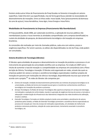 122
Existem ainda outras linhas de financiamento da Finep focadas no fomento à inovação em setores
específicos. Cada linha tem sua especificidade, mas de forma geral busca atender às necessidades de
desenvolvimento de inovações. Entre as linhas estão: Inova Saúde, Paiss (processamento da biomassa
da cana de açúcar), Inova Aerodefesa, Inova Agro, Inova Energia e Inova Petro.
Modalidades de Financiamento às Empresas (Financiamento Não Reembolsável)
A Finep possibilita, desde 2006, por subvenção econômica, a aplicação de recursos públicos não
reembolsáveis (custos e riscos inerentes às atividades compartilhados com a empresa beneficiada) no
custeio de atividades de pesquisa, de desenvolvimento tecnológico e de inovação em empresas
brasileiras.
As concessões são realizadas por meio de chamadas públicas, cada uma com valores, prazos e
exigências específicas. Por serem sazonais, os editais são disponibilizados no site da Finep, onde podem
ser consultados.
Sistema Brasileiro de Tecnologia (Sibratec)
O Sibratec apoia atividades de pesquisa e desenvolvimento na inovação de produtos e processos e é um
instrumento de aproximação da comunidade científica com as empresas. Foi criado em 2007 com o
intuito de aumentar a taxa de inovação e a competitividade nas empresas em consonância com o Plano
de Ação de Ciência, Tecnologia e Inovação. O Sibratec está organizado em redes, através das quais as
empresas podem ter acesso a serviços e assistência tecnológica especializada e viabilizar projetos de
inovação em parceria com instituições de ciência e tecnologia, disponibilizando recursos que variam de
acordo com o projeto.90
• Centros de Inovação: Unidades de desenvolvimento pertencentes aos institutos de pesquisa tecnológica ou às
universidades, as Redes de Centros de Inovação buscam gerar e transformar conhecimentos científicos e
tecnológicos em inovações de produtos e processos.
As redes do Sibratec são compostas por:
• Serviços Tecnológicos: As Redes de Serviços Tecnológicos dão suporte às empresas em serviços de metrologia,
normalização e avaliação de conformidade, visando à superação de exigências técnicas de acesso a mercados e
adequação e modernização da infraestrutura dos laboratórios integrantes das redes brasileiras de calibração,
ensaios e análises.
• Extensão Tecnológica: Formadas em âmbito estadual e tendo como prioridade o atendimento de setores
produtivos pelos estados, as Redes de Extensão Tecnológica promovem a assistência técnica especializada ao
processo de inovação por meio de arranjos de instituições especializadas, em atividades de melhoria de
produtos e processos produtivos, redução de custos operacionais, treinamento associado à consultoria
tecnológica, etc.
90
BRASIL: SIBRATEC (2013)
 
