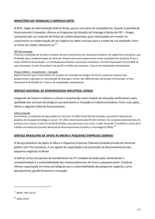 123
O MTE, órgão da administração federal direta, possui uma série de competências. Quanto à questão de
financiamento à inovação, oferece os Programas de Geração de Emprego e Renda do FAT – Proger,
compostos por um conjunto de linhas de crédito disponíveis para interessados em investir no
crescimento ou modernização de seu negócio ou obter recursos para o custeio de sua atividade. Entre
as linhas de crédito, destacam-se:
MINISTÉRIO DO TRABALHO E EMPREGO (MTE)
91
Financia a realização de estudos e projetos de pré-investimento por empresas brasileiras de engenharia consultiva, cuja
finalidade seja a implementação de obras de infraestrutura que proporcionem maior qualidade dos produtos finais, a
maior eficiência de produção e a introdução de produtos e processos inovadores. O limite financiável é de até 80% do
valor do projeto. O teto financiável é de até R$ 5 milhões por empresa. Trata-se de modalidade reembolsável.
FAT Pró-inovação
Apoio financeiro para investimento em projetos de inovação tecnológica de micro e pequena empresa que
proporcionem a geração ou manutenção de emprego e renda. Até 100% do valor do projeto é financiável. O teto
financiável é de R$ 600 mil. Trata-se de modalidade reembolsável.
Proger Urbano – Investimento – Inovação
Integrante do Sistema Indústria, o Senai é reconhecido como modelo de educação profissional e pela
qualidade dos serviços tecnológicos que promovem a inovação na indústria brasileira. Entre suas ações,
oferta o seguinte edital de financiamento:
SERVIÇO NACIONAL DE APRENDIZAGEM INDUSTRIAL (SENAI)
Anualmente, as indústrias do país podem se inscrever no Edital Senai Sesi de Inovação, que prevê o fomento de
projetos de inovação tecnológica e social. Em 2013, foram destinados R$ 30,5 milhões. Para projetos desenvolvidos em
parceria com o Senai, o valor foi de R$ 20 milhões; para parcerias com o Sesi, o valor foi de R$ 7,5 milhões e outros R$ 3
milhões em bolsas do Conselho Nacional de Desenvolvimento Científico e Tecnológico (CNPq).
Edital Inovação
92
O Serviço Brasileiro de Apoio às Micro e Pequenas Empresas (Sebrae) entidade privada de interesse
público sem fins lucrativos, é um agente de capacitação e de promoção do desenvolvimento dos
pequenos negócios no Brasil.
SERVIÇO BRASILEIRO DE APOIO ÀS MICRO E PEQUENAS EMPRESAS (SEBRAE)
O Sebrae conta com pontos de atendimento nas 27 unidades da Federação, fomentando a
competitividade e a sustentabilidade dos empreendimentos de micro e pequeno porte. O Sebrae
oferece capacitação em áreas estratégicas para a sustentabilidade dos pequenos negócios, como
planejamento, gestão financeira e inovação.
91
BRASIL: MTE (2013)
92
SENAI (2013)
 
