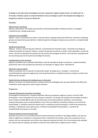 124
O design é uma das áreas estratégicas em que o pequeno negócio pode inovar e se sobressair no
mercado. O Sebrae apoia os empreendedores nessa estratégia a partir de soluções tecnológicas e
programas, dentre os quais se destacam:
Soluções:
Objetivo: disponibilizar informações que permitam ao Microempreendedor Individual conhecer as vantagens
competitivas que o design proporciona.
Oficina Crescer com Design
Objetivo: avaliar o atendimento ao cliente, a estrutura física e a gestão empresarial (financeira; comercial e marketing;
pessoas; processos) da loja para facilitar a implementação de estratégias inovadoras que aumentem a competitividade
da empresa.
Diagnóstico de Loja SEBRAE
Objetivo: analisar o visual de loja para melhorar a compreensão do empresário sobre a importância do design de
ambiente na gestão da empresa e elaborar um plano de ação para aumentar as vendas. Temas abordados: conceito de
vitrine; técnicas de exposição dos produtos de loja; processo de montagem da vitrine; forma de fazer o planejamento
do visual de loja para torná-lo parte da estratégia da empresa.
Gestão do Visual de Loja
Objetivo: possibilitar que o empresário identifique o nível de utilização do design na empresa e receba orientações
preliminares sobre como proceder para aprimorar sua utilização no negócio. Setor: multissetorial.
Autodiagnóstico on line de design
Objetivo: possibilitar que o empresário compreenda o papel do design para a inovação e o aumento da
competitividade dos pequenos negócios por meio do aprimoramento e criação de processos, produtos e serviços com
diferenciais de mercado.
Oficina Ser mais com design
Objetivo: de mostrar ao artesão brasileiro as diversas formas de embalagem para que seja utilizada como diferencial
competitivo, dando segurança e valor às peças artesanais.
Edição Eletrônica do Manual de Embalagem para o Artesanato
Programas:
De abrangência multissetorial, o Programa Sebraetec oferece aos pequenos negócios o acesso a mais de 1.400
fornecedores - como instituições de ensino, pesquisa e extensão - de soluções de inovação e de tecnologia em todo o
Brasil. O Sebrae subsidia 80% do valor da consultoria para microempreendedores individuais, microempresas,
empresas de pequeno porte e empreendedores rurais. Entre seus objetivos e benefícios, destaca-se o aumento da
produtividade, a utilização racional de matéria-prima, a redução de custos de produção, a melhoria do processo de
produção, a redução dos custos operacionais, a melhoria na qualidade final do produto e o aumento da
competitividade da empresa no mercado.
Programa Sebraetec de Consultoria Tecnológica
Realizado em parceria com o Conselho Nacional de Desenvolvimento Científico e Tecnológico (CNPq), o ALI atua em
todas as regiões para sensibilizar os empresários sobre a importância da inovação. Jovens que se graduaram há no
máximo três anos acompanham, por até dois anos, pequenas empresas de todo o País. Essas empresas são avaliadas
por meio do radar de inovação, que aponta as áreas de maior desafio para o negócio inovar e evoluir.
Programa Agentes Locais de Inovação (ALI)
 