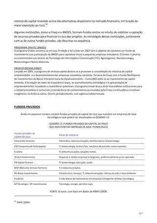 127
retorno do capital investido acima das alternativas disponíveis no mercado financeiro, em função da
maior exposição ao risco.93
Algumas instituições, como a Finep e o BNDES, formam fundos mistos no intuito de viabilizar a captação
de recursos privados para financiar o risco dos projetos. As estratégias dessas instituições, juntamente
com as de outros fundos privados, são descritas na sequência.
O programa Criatec encontra-se em sua 2ª edição e foi criado em 2007 com o objetivo de constituir um fundo de
investimento com participação do BNDES para capitalizar micro e pequenas empresas inovadoras. O Criatec II prioriza
os investimentos nos setores de Tecnologia de Informação e Comunicação (TIC), Agronegócios, Nanotecnologia,
Biotecnologia e Novos Materiais.
PROGRAMA CRIATEC (BNDES)
Lançado em 2001, o programa de venture capital destina-se a promover a consolidação da indústria de capital
empreendedor e o desenvolvimento das empresas inovadoras nacionais. Parceria da Finep com o Fundo Multilateral
de Investimentos do Banco Interamericano de Desenvolvimento – Fumin/BID volta-se ao investimento de capital
semente, à formação de redes de investidores-anjos, ao aconselhamento estratégico e à apresentação de
empreendimentos inovadores a investidores potenciais. O programa Inovar busca atrair investidores institucionais para
a indústria brasileira e conta com a transferência de conhecimentos acumulados pela Finep a instituições e iniciativas
congêneres na América Latina. Ocorre periodicamente, com vigência indeterminada.
PROJETO INOVAR (FINEP)
Ainda em pequeno número, existem fundos privados de capital de risco que investem em empresas de base
tecnológica e que podem ser visualizados no QUADRO 15:
FUNDOS PRIVADOS
QUADRO 15: FUNDOS PRIVADOS DE CAPITAL DE RISCO
QUE INVESTEM EM EMPRESAS DE BASE TECNOLÓGICA
Fundos privados de
capital de risco
Áreas de interesse
Votorantim Ventures Informática, telecomunicações, bioinformática e biotecnologia.
CRP Companhia de Participações TI, biotecnologia, química fina, mecânica de precisão, novos materiais.
Eccelera TI, telecomunicações, soluções móveis.
Stratus Investimentos Pequenas e médias empresas emergentes, preferencialmente já em operação.
FIR Capital Partners TI, biotecnologia, educação, saúde.
MVP (Mercatto Venture Partners) TI e telecomunicações.
Rio Bravo Investimentos Infraestrutura, serviços, TI, telecomunicações, ciências da vida e meio ambiente.
FundoTec Fundo Mútuo de Investimento em Empresas Emergentes de Base Tecnológica.
GP Tecnologia - GP Investimentos Tecnologia, energia, petróleo e gás.
FONTE: O autor, com base em dados de ANPEI (2009)
93
ANPEI (2009)
 