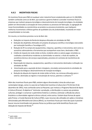 128
4.4.3 INCENTIVOS FISCAIS
Os incentivos fiscais para P&D em qualquer setor industrial foram estabelecidos pela Lei 11.196/2005,
também conhecida como Lei do Bem, que autoriza o governo federal a conceder incentivos fiscais às
empresas que realizem pesquisa tecnológica e desenvolvimento de inovação tecnológica. As atividades
podem ser direcionadas à concepção de novos produtos ou processos de fabricação, ou agregação de
novas funcionalidades ou características ao produto ou processo já existentes, que impliquem
melhorias incrementais e efetivos ganhos de qualidade e/ou de produtividade, resultando em maior
competitividade no mercado.
Em resumo, os incentivos previstos na Lei do Bem são:
• Deduções no Imposto de Renda de despesas efetuadas em atividades de P&D.
• Dedução dos dispêndios efetivados em projetos de pesquisa científica e tecnológica executados
por Instituição Científica e Tecnológica (ICT).
• Redução do IPI na compra de equipamentos, máquinas, aparelhos e instrumentos, bem como os
acessórios sobressalentes e ferramentas que acompanham esses bens, destinados a P&D.
• Crédito do imposto de renda retido na fonte, incidente sobre os valores pagos remetidos ou
creditados a beneficiários residentes ou domiciliados no exterior, a título de royalties, de
assistência técnica e de serviços especializados, previstos em contratos de transferência de
tecnologia.
• Depreciação de máquinas, equipamentos, aparelhos e instrumentos destinados à utilização nas
atividades de P&D.
• Amortização para a aquisição de bens intangíveis, vinculados exclusivamente às atividades de
pesquisa tecnológica e desenvolvimento de inovação tecnológica.
• Redução da alíquota do imposto de renda retido na fonte, nas remessas efetuadas para o
exterior, destinadas ao registro e manutenção de marcas, patentes e cultivares.94
Além dos incentivos fiscais para P&D, existem alguns direcionados à área da cultura que
contemplam design, como é o caso da Lei Federal de Incentivo à Cultura (Lei nº 8.313 de 23 de
dezembro de 1991), mais conhecida como Lei Rouanet, que instituiu o Programa Nacional de Apoio
à Cultura (Pronac). O objetivo é “estimular a produção, a distribuição e o acesso aos produtos
culturais; proteger e conservar o patrimônio histórico e artístico; estimular a difusão da cultura
brasileira e a diversidade regional e étnico-cultural, entre outros. Existem duas formas de apoio
pelo Pronac: o Fundo Nacional de Cultura (FNC), cujos recursos são utilizados em ações e iniciativas
direcionadas pelo Ministério da Cultura (MinC), ou Incentivos Fiscais por meio dos quais é possível
buscar recurso incentivado com pessoas físicas ou jurídicas que terão benefícios fiscais com
dedução do Imposto de Renda.95
94
ANPEI (2009)
95
BRASIL: MINC (2007)
 