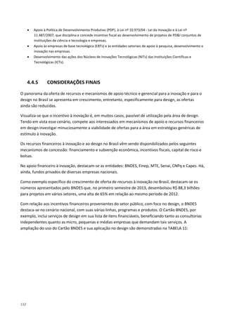 132
• Apoio à Política de Desenvolvimento Produtivo (PDP), à Lei nº 10.973/04 - Lei da Inovação e à Lei nº
11.487/2007, que disciplina e concede incentivo fiscal ao desenvolvimento de projetos de PD&I conjuntos de
instituições de ciência e tecnologia e empresas.
• Apoio às empresas de base tecnológica (EBTs) e às entidades setoriais de apoio à pesquisa, desenvolvimento e
inovação nas empresas.
• Desenvolvimento das ações dos Núcleos de Inovações Tecnológicas (NITs) das Instituições Científicas e
Tecnológicas (ICTs).
4.4.5 CONSIDERAÇÕES FINAIS
O panorama da oferta de recursos e mecanismos de apoio técnico e gerencial para a inovação e para o
design no Brasil se apresenta em crescimento, entretanto, especificamente para design, as ofertas
ainda são reduzidas.
Visualiza-se que o incentivo à inovação é, em muitos casos, passível de utilização pela área de design.
Tendo em vista esse cenário, compete aos interessados em mecanismos de apoio e recursos financeiros
em design investigar minuciosamente a viabilidade de ofertas para a área em estratégias genéricas de
estímulo à inovação.
Os recursos financeiros à inovação e ao design no Brasil vêm sendo disponibilizados pelos seguintes
mecanismos de concessão: financiamento e subvenção econômica, incentivos fiscais, capital de risco e
bolsas.
No apoio financeiro à inovação, destacam-se as entidades: BNDES, Finep, MTE, Senai, CNPq e Capes. Há,
ainda, fundos privados de diversas empresas nacionais.
Como exemplo específico do crescimento de oferta de recursos à inovação no Brasil, destacam-se os
números apresentados pelo BNDES que, no primeiro semestre de 2013, desembolsou R$ 88,3 bilhões
para projetos em vários setores, uma alta de 65% em relação ao mesmo período de 2012.
Com relação aos incentivos financeiros provenientes do setor público, com foco no design, o BNDES
destaca-se no cenário nacional, com suas várias linhas, programas e produtos. O Cartão BNDES, por
exemplo, inclui serviços de design em sua lista de itens financiáveis, beneficiando tanto as consultorias
independentes quanto as micro, pequenas e médias empresas que demandam tais serviços. A
ampliação do uso do Cartão BNDES e sua aplicação no design são demonstradas na TABELA 11:
 