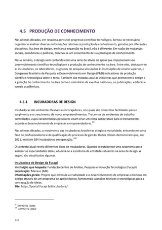 134
4.5 PRODUÇÃO DE CONHECIMENTO
Nas últimas décadas, em resposta ao visível progresso científico-tecnológico, tornou-se necessário
organizar e analisar diversas informações relativas à produção de conhecimento, geradas por diferentes
disciplinas. Na área de design, em franca expansão no Brasil, não é diferente. Em razão de mudanças
sociais, econômicas e políticas, observa-se um crescimento de sua produção de conhecimento.
Nesse cenário, o design vem contando com uma série de ativos de apoio que impulsionam seu
desenvolvimento científico-tecnológico e a produção de conhecimento na área. Entre eles, destacam-se
as incubadoras, os laboratórios, os grupos de pesquisa vinculados às instituições de ensino superior, o
Congresso Brasileiro de Pesquisa e Desenvolvimento em Design (P&D) indicadores de produção
científico-tecnológica sobre o tema. Também são tratadas aqui as iniciativas que promovem o design e
a geração de conhecimento na área como o calendário de eventos nacionais, as publicações, editoras e
jornais acadêmicos.
4.5.1 INCUBADORAS DE DESIGN
Incubadoras são ambientes flexíveis e encorajadores, nos quais são oferecidas facilidades para o
surgimento e o crescimento de novos empreendimentos. Tratam-se de ambientes de trabalho
controlados, cujas características peculiares visam criar um clima cooperativo para o treinamento,
suporte e desenvolvimento de empresas e empreendedores.99
Nas últimas décadas, o movimento das incubadoras brasileiras atingiu a maturidade, entrando em uma
fase de profissionalismo e de qualificação do processo de gestão. Dados oficiais demonstram que, em
2011, existiam 384 incubadoras em operação.100
O contexto atual revela diferentes tipos de incubadoras. Quando se estabelece uma taxonomia para
analisar as especialidades delas, observa-se a existência de entidades atuantes na área de design. A
seguir, são visualizadas algumas.
Instituição que hospeda: Fundação Centro de Análise, Pesquisa e Inovação Tecnológica (Fucapi)
Incubadora de Design da Fucapi
Localização: Manaus (AM)
Informações gerais: Projeto que estimula a criatividade e o desenvolvimento de empresas com foco em
design através de um programa de apoio técnico, fornecendo subsídios técnicos e tecnológicos para a
consecução de ideias.
Site: https://portal.fucapi.br/incubadora/
99
ANPROTEC (2008)
100
ANPROTEC (2012)
 
