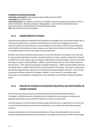 136
Instituição que hospeda: Universidade Estadual do Rio de Janeiro (UERJ)
Incubadora de Empresas de Design
Localização: Rio de Janeiro (RJ)
Informações gerais: Seu objetivo é incentivar e consolidar empresas inovadoras que tenham o foco no
Desenho Industrial – Design de produtos e Design gráfico – como elemento fundamental para o
desenvolvimento do setor produtivo do estado do Rio de Janeiro.
Site: http://web.esdi.uerj.br/incubadora
4.5.2 LABORATÓRIOS DE DESIGN
Laboratórios de Design são ambientes físicos devidamente equipados com instrumentos próprios para a
realização de experimentos e pesquisas científicas diversas. Sejam de investigação ou de escala
industrial, ambos são importantes para a área de design, pois permitem o exercício de suas atividades
sob condições normatizadas, de modo a assegurar que não ocorram influências estranhas que alterem
o resultado do experimento ou da solução em desenvolvimento.
No Brasil, não existem estatísticas oficiais sobre o número de Laboratórios de Design, assim como não
há uma caracterização dessas estruturas. Quando se pesquisa o tema, constata-se laboratórios atuando
em diferentes frentes. Seguem alguns exemplos de laboratórios na área de Design no Brasil: Laboratório
de Design, Inovação e Sustentabilidade – LABDIS, da Escola de Belas Artes da Universidade Federal do
Rio de Janeiro – UFRJ; Laboratório de Design e Seleção de Materiais – LDSM, da Universidade Federal do
Rio Grande do Sul – UFRGS; FAB LAB Brasil; Instituto Nacional de Tecnologia – INT; diversos laboratórios
dos distintos departamentos regionais do Serviço Nacional de Aprendizagem Industrial – Senai, Divisão
de Desenho Industrial da Rede de Tecnologia – Redetec. Em sua maioria, as instituições estão
localizadas nas universidades e vinculadas aos cursos de Design, o que dificulta o mapeamento desses
ativos.
4.5.3 GRUPOS DE PESQUISA EM DESENHO INDUSTRIAL NAS INSTITUIÇÕES DE
ENSINO SUPERIOR
Os Diretórios de Grupos de Pesquisa do Conselho Nacional de Desenvolvimento Científico e
Tecnológico– CNPq demonstram a existência de 42 instituições de ensino superior com grupos de
pesquisa relacionados à área de Desenho Industrial, no Brasil, no ano de 2010.
Grupo de pesquisa é a denominação atribuída ao grupo de pessoas que se organizam em torno de uma
ou mais linhas de pesquisa de uma área do conhecimento, com o objetivo de desenvolver pesquisa
científica.
Os grupos de pesquisa no Brasil estão concentrados em 76 áreas do conhecimento, com sua série
histórica disponibilizada pelo Ministério da Ciência e Tecnologia a partir do ano de 1993. O tema Design
 
