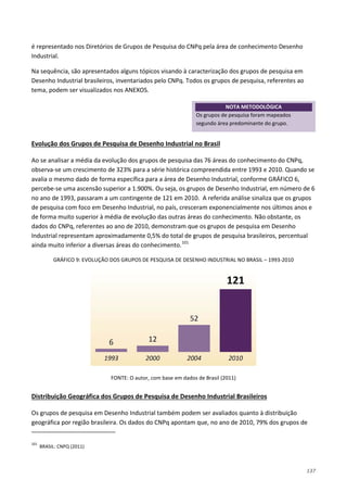 137
é representado nos Diretórios de Grupos de Pesquisa do CNPq pela área de conhecimento Desenho
Industrial.
Na sequência, são apresentados alguns tópicos visando à caracterização dos grupos de pesquisa em
Desenho Industrial brasileiros, inventariados pelo CNPq. Todos os grupos de pesquisa, referentes ao
tema, podem ser visualizados nos ANEXOS.
Ao se analisar a média da evolução dos grupos de pesquisa das 76 áreas do conhecimento do CNPq,
observa-se um crescimento de 323% para a série histórica compreendida entre 1993 e 2010. Quando se
avalia o mesmo dado de forma específica para a área de Desenho Industrial, conforme GRÁFICO 6,
percebe-se uma ascensão superior a 1.900%. Ou seja, os grupos de Desenho Industrial, em número de 6
no ano de 1993, passaram a um contingente de 121 em 2010. A referida análise sinaliza que os grupos
de pesquisa com foco em Desenho Industrial, no país, cresceram exponencialmente nos últimos anos e
de forma muito superior à média de evolução das outras áreas do conhecimento. Não obstante, os
dados do CNPq, referentes ao ano de 2010, demonstram que os grupos de pesquisa em Desenho
Industrial representam aproximadamente 0,5% do total de grupos de pesquisa brasileiros, percentual
ainda muito inferior a diversas áreas do conhecimento.
Evolução dos Grupos de Pesquisa de Desenho Industrial no Brasil
101
GRÁFICO 9: EVOLUÇÃO DOS GRUPOS DE PESQUISA DE DESENHO INDUSTRIAL NO BRASIL – 1993-2010
FONTE: O autor, com base em dados de Brasil (2011)
Os grupos de pesquisa em Desenho Industrial também podem ser avaliados quanto à distribuição
geográfica por região brasileira. Os dados do CNPq apontam que, no ano de 2010, 79% dos grupos de
Distribuição Geográfica dos Grupos de Pesquisa de Desenho Industrial Brasileiros
101
BRASIL: CNPQ (2011)
NOTA METODOLÓGICA
Os grupos de pesquisa foram mapeados
segundo área predominante do grupo.
 