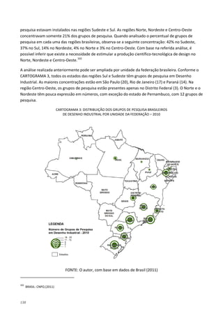 138
pesquisa estavam instalados nas regiões Sudeste e Sul. As regiões Norte, Nordeste e Centro-Oeste
concentravam somente 21% dos grupos de pesquisa. Quando analisado o percentual de grupos de
pesquisa em cada uma das regiões brasileiras, observa-se a seguinte concentração: 42% no Sudeste,
37% no Sul, 14% no Nordeste, 4% no Norte e 3% no Centro-Oeste. Com base na referida análise, é
possível inferir que existe a necessidade de estimular a produção científico-tecnológica de design no
Norte, Nordeste e Centro-Oeste.102
A análise realizada anteriormente pode ser ampliada por unidade da federação brasileira. Conforme o
CARTOGRAMA 3, todos os estados das regiões Sul e Sudeste têm grupos de pesquisa em Desenho
Industrial. As maiores concentrações estão em São Paulo (20), Rio de Janeiro (17) e Paraná (14). Na
região Centro-Oeste, os grupos de pesquisa estão presentes apenas no Distrito Federal (3). O Norte e o
Nordeste têm pouca expressão em números, com exceção do estado de Pernambuco, com 12 grupos de
pesquisa.
CARTOGRAMA 3: DISTRIBUIÇÃO DOS GRUPOS DE PESQUISA BRASILEIROS
DE DESENHO INDUSTRIAL POR UNIDADE DA FEDERAÇÃO – 2010
FONTE: O autor, com base em dados de Brasil (2011)
102
BRASIL: CNPQ (2011)
 