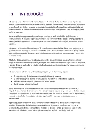 13
1. INTRODUÇÃO
Este estudo apresenta um levantamento do estado da arte do design brasileiro, com o objetivo de
ampliar a compreensão sobre esta área e apontar possíveis caminhos para o fortalecimento do setor do
design. Propõe-se, ainda, a servir de base para a elaboração de ações e políticas públicas voltadas ao
desenvolvimento da competitividade industrial brasileira tendo o design como fator estratégico para o
ganho de mercado.
Torna-se evidente a compreensão, em diversos estudos, da real contribuição do design para o
desenvolvimento da indústria e para o aumento de sua competitividade. Esse é o olhar que conduz a
elaboração deste documento, que pretende ser um marco ao reunir informações relativas ao design
brasileiro.
Este estudo foi desenvolvido com o apoio de pesquisadores e especialistas, bem como contou com o
apoio de diversas instituições brasileiras envolvidas com o desenvolvimento do setor do design. Foram
realizados levantamentos de dados, tanto primários quanto secundários, que permitiram a elaboração
deste documento.
O trabalho de pesquisa encontrou obstáculos inerentes à inexistência de dados suficientes sobre o
design brasileiro. Essa constatação reforça a importância do estudo como marco para futuras pesquisas
e a importância da realização de estudos e indicadores que permitam acompanhar o desenvolvimento
do setor do design.
Este documento se divide em quatro partes principais que nortearam a pesquisa:
• O entendimento do design nos setores industriais e de serviços.
• O setor de design no Brasil e as variáveis que impactam no ambiente de negócios.
• Referências internacionais, suas métricas e indicadores.
• Cenários para o design no Brasil.
Com a compilação de informações direta e indiretamente relacionadas ao design, percebe-se a
magnitude e o potencial de crescimento do setor no Brasil, ao mesmo tempo em que se destacam suas
fragilidades. O estudo busca se isentar de opiniões parciais, ou, ainda, de análises críticas segmentadas,
trazendo uma reflexão do estado da arte do design brasileiro baseada em dados concretos e
referenciados.
Espera-se que com este estudo exista um fortalecimento do setor do design e uma compreensão
ampliada de sua importância frente ao desenvolvimento da indústria brasileira. Que reforce as
oportunidades, expertise e potencialidades do papel do design. E ainda, que o estudo seja, de fato,
documento de referência para a elaboração de uma política pública em design no Brasil.
 