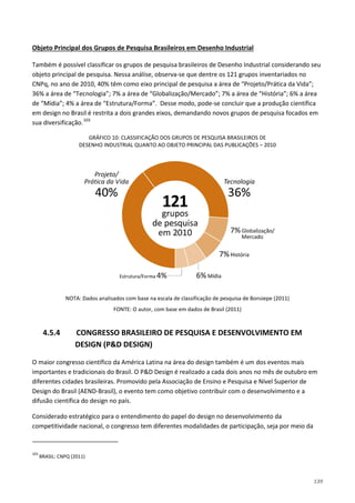 139
Também é possível classificar os grupos de pesquisa brasileiros de Desenho Industrial considerando seu
objeto principal de pesquisa. Nessa análise, observa-se que dentre os 121 grupos inventariados no
CNPq, no ano de 2010, 40% têm como eixo principal de pesquisa a área de “Projeto/Prática da Vida”;
36% a área de “Tecnologia”; 7% a área de “Globalização/Mercado”; 7% a área de “História”; 6% a área
de “Mídia”; 4% a área de “Estrutura/Forma”. Desse modo, pode-se concluir que a produção científica
em design no Brasil é restrita a dois grandes eixos, demandando novos grupos de pesquisa focados em
sua diversificação.
Objeto Principal dos Grupos de Pesquisa Brasileiros em Desenho Industrial
103
GRÁFICO 10: CLASSIFICAÇÃO DOS GRUPOS DE PESQUISA BRASILEIROS DE
DESENHO INDUSTRIAL QUANTO AO OBJETO PRINCIPAL DAS PUBLICAÇÕES – 2010
NOTA: Dados analisados com base na escala de classificação de pesquisa de Bonsiepe (2011)
FONTE: O autor, com base em dados de Brasil (2011)
4.5.4 CONGRESSO BRASILEIRO DE PESQUISA E DESENVOLVIMENTO EM
DESIGN (P&D DESIGN)
O maior congresso científico da América Latina na área do design também é um dos eventos mais
importantes e tradicionais do Brasil. O P&D Design é realizado a cada dois anos no mês de outubro em
diferentes cidades brasileiras. Promovido pela Associação de Ensino e Pesquisa e Nível Superior de
Design do Brasil (AEND-Brasil), o evento tem como objetivo contribuir com o desenvolvimento e a
difusão científica do design no país.
Considerado estratégico para o entendimento do papel do design no desenvolvimento da
competitividade nacional, o congresso tem diferentes modalidades de participação, seja por meio da
103
BRASIL: CNPQ (2011)
 