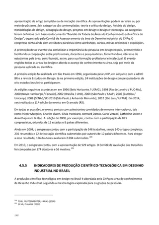 140
apresentação de artigo completo ou de iniciação científica. As apresentações podem ser orais ou por
meio de pôsteres. Seis categorias são contempladas: teoria e crítica do design, história do design,
metodologias do design, pedagogia do design, projetos em design e design e tecnologia. As categorias
foram definidas com base no documento “Revisão da Tabela de Áreas do Conhecimento sob a Ótica do
Design”, organizado pelo Comitê de Assessoramento da área de Desenho Industrial do CNPq. O
congresso conta ainda com atividades paralelas como workshops, cursos, mesas-redondas e exposições.
A promoção desse evento visa consolidar a importância da pesquisa em design no país, promovendo e
facilitando a cooperação entre profissionais, docentes e pesquisadores, fomentando o interesse de
estudantes pela área, contribuindo, assim, para sua formação profissional e intelectual. O evento
engloba todas as áreas do design e aborda o avanço do conhecimento na área, seja por meio da
pesquisa aplicada ou científica.
A primeira edição foi realizada em São Paulo em 1994, organizado pela UNIP, em conjunto com a AEND
BR e a revista Estudos em Design. Já na primeira edição, 24 instituições de design com pesquisadores de
oito estados brasileiros participaram.
As edições seguintes aconteceram em 1996 (Belo Horizonte / UEMG), 1998 (Rio de Janeiro / PUC-Rio),
2000 (Novo Hamburgo / Feevale), 2002 (Brasília / UnB), 2004 (São Paulo / FAAP), 2006 (Curitiba /
Unicenp), 2008 (SENAC/SP) 2010 (São Paulo / Anhembi Morumbi), 2012 (São Luis / UFMA). Em 2014,
será realizada a 11ª edição do evento em Gramado (RS).
Em todas as ocasiões, o evento contou com palestrantes convidados de renome internacional, tais
como Victor Margolin, Charles Owen, Silvia Pizzocaro, Bernard Darras, Carlo Vezzoli, Catherine Dixon e
Ananthapuram G. Rao. A edição de 2008, por exemplo, contou com a participação de 853
congressistas, oriundos de 15 estados e 8 países diferentes.
Ainda em 2008, o congresso contou com a participação de 548 trabalhos, sendo 240 artigos completos,
236 resumidos e 72 de iniciação científica submetidos por autores de 10 países diferentes. Para chegar
a esse resultado, 166 doutores avaliaram 2.694 submissões.104
Em 2010, o congresso contou com a apresentação de 529 artigos. O Comitê de Avaliação dos trabalhos
foi composto por 174 doutores e 56 mestres.105
4.5.5 INDICADORES DE PRODUÇÃO CIENTÍFICO-TECNOLÓGICA EM DESENHO
INDUSTRIAL NO BRASIL
A produção científico-tecnológica em design no Brasil é abordada pelo CNPq na área de conhecimento
de Desenho Industrial, seguindo a mesma lógica explicada para os grupos de pesquisa.
104
TORI; PFUTZENREUTER; FARIAS (2008)
105
SILVA; ZUANON (2010)
 