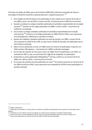 141
Com base nos dados do CNPq, para a série histórica 2000-2010, referente à produção de ciência e
tecnologia em Desenho Industrial, é possível descrever o seguinte panorama: 106
• Com relação ao total de autores com publicações na área, observa-se o número de 22 para o
ano 2000 e, para o ano de 2010, o número de 563, um percentual de 2.459% de crescimento.
• Quando se analisam os artigos completos publicados em periódicos especializados de circulação
nacional,107
• Ao se avaliar os artigos completos publicados em periódicos especializados de circulação
internacional,
verificam-se 42 artigos publicados em 2000 e 1.072 em 2010 – crescimento de
2.452% em uma década.
108
• Quanto aos trabalhos completos publicados em anais de eventos: em 2000, o número foi de
114, enquanto em 2010 foi de 4.258, ou seja, houve 3.635% de elevação nas publicações para a
série histórica analisada.
verificam-se 16 artigos publicados em 2000 e 203 em 2010, o que representa
uma ampliação de 1.438,4% para o período em análise.
• Sobre os livros publicados na área: em 2000, havia um número 10 publicações, enquanto, em
2010, existiam 200 registros – crescimento de 1.900% na década investigada.
• Ao se tratar de capítulos de livros para a área: em 2000, foram 22 publicados e, em 2010, um
montante de 789, ou seja, um percentual de 3.486,3% de ampliação nas publicações.
• Analisando-se outras publicações bibliográficas109
• Os resumos de trabalhos da área publicados em anais
da área, verifica-se um número de 34 em
2000 e de 1.487 em 2010 – crescimento de 4.273,5%.
110
de eventos somaram um número de 32
em 2000 e de 952 em 2010, o que representa uma ampliação de 2.875% nessas publicações no
período analisado.
106
BRASIL: CNPQ (2011)
107
Publicados em português, em revistas técnico-científicas e periódicos especializados (inclui aqueles sem informação sobre o
idioma).
108
Publicados em outro idioma que não o português, em revistas técnico-científicas e periódicos especializados.
109
Texto em jornais ou revistas (magazines) e demais tipos de produção bibliográfica (partitura musical, tradução, etc.).
110
Nos resumos publicados em anais de eventos não estão incluídos resumos expandidos.
 