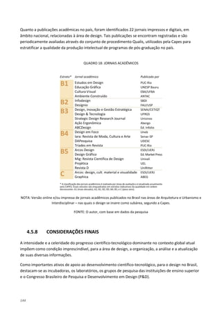 144
Quanto a publicações acadêmicas no país, foram identificados 22 jornais impressos e digitais, em
âmbito nacional, relacionadas à área de design. Tais publicações se encontram registradas e são
periodicamente avaliadas através do conjunto de procedimento Qualis, utilizados pela Capes para
estratificar a qualidade da produção intelectual de programas de pós-graduação no país.
QUADRO 18: JORNAIS ACADÊMICOS
NOTA: Versão online e/ou impressa de jornais acadêmicos publicados no Brasil nas áreas de Arquitetura e Urbanismo e
Interdisciplinar – nas quais o design se insere como subárea, segundo a Capes.
FONTE: O autor, com base em dados da pesquisa
4.5.8 CONSIDERAÇÕES FINAIS
A intensidade e a celeridade do progresso científico-tecnológico dominante no contexto global atual
impõem como condição imprescindível, para a área de design, a organização, a análise e a atualização
de suas diversas informações.
Como importantes ativos de apoio ao desenvolvimento científico-tecnológico, para o design no Brasil,
destacam-se as incubadoras, os laboratórios, os grupos de pesquisa das instituições de ensino superior
e o Congresso Brasileiro de Pesquisa e Desenvolvimento em Design (P&D).
 
