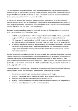 145
Os Laboratórios de Design são ambientes físicos devidamente equipados com instrumentos próprios
para a realização de experimentos e pesquisas científicas diversas, em condições normatizadas capazes
de garantir a fidedignidade dos resultados. No Brasil, não existem estatísticas oficiais sobre o número
dessas estruturas, assim como não há sua caracterização.
Já os grupos de pesquisa são constituídos por pessoas que se organizam em torno de uma ou mais
linhas de pesquisa de uma área do conhecimento, com o objetivo de desenvolver pesquisa científica. O
tema design é representado nos Diretórios de Grupos de Pesquisa do CNPq pela área do conhecimento
Desenho Industrial. Para esse tema, é possível inferir que:
Os grupos de pesquisa da área, no país, em número de 6 no ano de 1993, passaram a um contingente
de 121 no ano de 2010 – crescimento de 1.900%;
• Em 2010, os grupos de Desenho Industrial representavam somente 0,5% do total de grupos de
pesquisa brasileiros, percentual ainda muito inferior a diversas áreas do conhecimento.
• 79% dos grupos de pesquisa da área, em 2010, estavam nas regiões Sul e Sudeste. Os estados
com maiores concentrações de grupos foram: São Paulo (20), Rio de Janeiro (17) e Paraná (14).
• O Congresso Brasileiro de Pesquisa e Desenvolvimento em Design é outra referência importante
para o tema design. Ocorre desde 1994 e vem demonstrando uma crescente participação de
pesquisadores. Os comitês científicos e de avaliação também são compostos por um número
significativo de doutores.
A produção científico-tecnológica em design no Brasil, abordada pelo CNPq na área de conhecimento de
Desenho Industrial, traz referências significativas quanto ao aumento da produção de conhecimento na
última década. Quando se analisa a evolução de diferentes indicadores no tema, observa-se que a
produção bibliográfica na área cresceu aproximadamente 1.900% no período indicado e os autores com
publicações na área tiveram um aumento de 2.459% nos últimos dez anos, impactando diretamente no
conteúdo gerado sobre o tema.
De forma panorâmica, infere-se que a produção de conhecimento em design no Brasil teve progressos
significativos nos últimos anos. Entretanto, ficam evidentes as seguintes necessidades:
• Mapeamento e caracterização das incubadoras e laboratórios de design.
• Fomento à criação de grupos de pesquisa nas regiões Norte, Nordeste e Centro-Oeste.
• Diversificação do foco de trabalho dos grupos de pesquisa da área.
• Incentivo à continuidade do crescimento da produção científico-tecnológica em design no Brasil.
• Fomento à realização de outros eventos de caráter científico.
 
