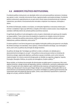 146
4.6 AMBIENTE POLÍTICO-INSTITUCIONAL
O ambiente político-institucional a ser abordado refere-se às estruturas políticas nacionais e iniciativas
que apoiam o setor, incluindo instrumentos fiscais, regulamentação e promoção do design. O ambiente
político institucional, especialmente em um país como o Brasil, passa constantemente por mudanças
substanciais, que afetam o funcionamento dos mercados e impactam nas empresas, instituições e
atores.
No âmbito da federação, estados e municípios, as instituições legislativas e executivas existem para
orientar e estabelecer regras que definirão as relações entre todos os atores sociais. Essas relações são
avaliadas e definidas dentro do contexto político-econômico nacional.
O significado de política é muito abrangente e está, em geral, relacionado com aquilo que diz respeito
ao espaço público. Trata-se dos meios de atuação de um governo em relação a temas de interesse
público, a exemplo das políticas educacionais, políticas de segurança, políticas salariais, políticas
habitacionais, políticas ambientais, entre outras.111
O sistema político é uma forma de governo que engloba instituições políticas para governar uma Nação.
No âmbito do design será abordado, neste capítulo, o Sistema Brasileiro de Design, suas instituições e
atores, bem como as políticas de promoção do design brasileiro.
As políticas de design são “estratégias que definem a visão e a direção a ser adotada para o
desenvolvimento do design em um país”. Uma política na área serve para nortear as iniciativas de
fomento ao design, registrando objetivos, justificativa e grupos envolvidos, assim como meios de
implementação. Um sistema nacional de design pode ser dividido nas seguintes categorias: Suporte,
Promoção, Educação e Políticas, de acordo com abrangência, função e público:112
Nesse sentido, as iniciativas de promoção são direcionadas ao público geral e a empresas e têm como
objetivo fomentar o design através de exposições, prêmios, conferências, seminários, publicações entre
outros. O suporte tem como objetivo suprir a deficiência das empresas, principalmente pequenas e
médias, que não possuem recursos para integrar design em suas atividades. A educação refere-se ao
ensino formal e ao treinamento profissional. Já os planos estratégicos ou políticas governamentais são
responsáveis pela articulação das diversas ações. Juntos, esses elementos representam o sistema de
design em um país, conforme FIGURA 19.
111
GUARESCHI et al. (2004)
112
RAULIK et al. (2008)
 
