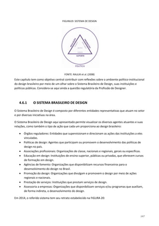 147
FIGURA19: SISTEMA DE DESIGN
FONTE: RAULIK et al. (2008)
Este capítulo tem como objetivo central contribuir com reflexões sobre o ambiente político-institucional
do design brasileiro por meio de um olhar sobre o Sistema Brasileiro de Design, suas instituições e
políticas públicas. Considera-se aqui ainda a questão regulatória da Profissão de Designer.
4.6.1 O SISTEMA BRASILEIRO DE DESIGN
O Sistema Brasileiro de Design é composto por diferentes entidades representativas que atuam no setor
e por diversas iniciativas na área.
O Sistema Brasileiro de Design aqui apresentado permite visualizar os diversos agentes atuantes e suas
relações, como também o tipo de ação que cada um proporciona ao design brasileiro:
• Órgãos reguladores: Entidades que supervisionam e direcionam as ações das instituições a eles
vinculadas.
• Políticas de design: Agentes que participam ou promovem o desenvolvimento das políticas de
design no país.
• Associações profissionais: Organizações de classe, nacionais e regionais, gerais ou específicas.
• Educação em design: Instituições de ensino superior, públicas ou privadas, que oferecem cursos
de formação em design.
• Agências de fomento: Organizações que disponibilizam recursos financeiros para o
desenvolvimento do design no Brasil.
• Promoção do design: Organizações que divulgam e promovem o design por meio de ações
regionais e nacionais.
• Prestação de serviços: Instituições que prestam serviços de design.
• Assessoria a empresas: Organizações que disponibilizam serviços e/ou programas que auxiliam,
de forma indireta, o desenvolvimento do design.
Em 2014, o referido sistema tem seu retrato estabelecido na FIGURA 20:
 
