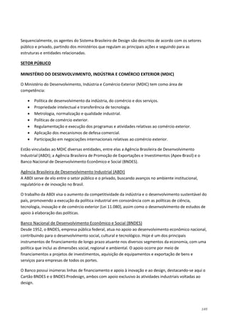 149
Sequencialmente, os agentes do Sistema Brasileiro de Design são descritos de acordo com os setores
público e privado, partindo dos ministérios que regulam as principais ações e seguindo para as
estruturas e entidades relacionadas.
MINISTÉRIO DO DESENVOLVIMENTO, INDÚSTRIA E COMÉRCIO EXTERIOR (MDIC)
SETOR PÚBLICO
O Ministério do Desenvolvimento, Indústria e Comércio Exterior (MDIC) tem como área de
competência:
• Política de desenvolvimento da indústria, do comércio e dos serviços.
• Propriedade intelectual e transferência de tecnologia.
• Metrologia, normalização e qualidade industrial.
• Políticas de comércio exterior.
• Regulamentação e execução dos programas e atividades relativas ao comércio exterior.
• Aplicação dos mecanismos de defesa comercial.
• Participação em negociações internacionais relativas ao comércio exterior.
Estão vinculadas ao MDIC diversas entidades, entre elas a Agência Brasileira de Desenvolvimento
Industrial (ABDI); a Agência Brasileira de Promoção de Exportações e Investimentos (Apex-Brasil) e o
Banco Nacional de Desenvolvimento Econômico e Social (BNDES).
A ABDI serve de elo entre o setor público e o privado, buscando avanços no ambiente institucional,
regulatório e de inovação no Brasil.
Agência Brasileira de Desenvolvimento Industrial (ABDI)
O trabalho da ABDI visa o aumento da competitividade da indústria e o desenvolvimento sustentável do
país, promovendo a execução da política industrial em consonância com as políticas de ciência,
tecnologia, inovação e de comércio exterior (Lei 11.080), assim como o desenvolvimento de estudos de
apoio à elaboração das políticas.
Desde 1952, o BNDES, empresa pública federal, atua no apoio ao desenvolvimento econômico nacional,
contribuindo para o desenvolvimento social, cultural e tecnológico. Hoje é um dos principais
instrumentos de financiamento de longo prazo atuante nos diversos segmentos da economia, com uma
política que inclui as dimensões social, regional e ambiental. O apoio ocorre por meio de
financiamentos a projetos de investimentos, aquisição de equipamentos e exportação de bens e
serviços para empresas de todos os portes.
Banco Nacional de Desenvolvimento Econômico e Social (BNDES)
O Banco possui inúmeras linhas de financiamento e apoio à inovação e ao design, destacando-se aqui o
Cartão BNDES e o BNDES Prodesign, ambos com apoio exclusivo às atividades industriais voltadas ao
design.
 