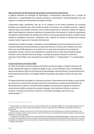150
A Agência Brasileira de Promoção de Exportações e Investimentos (Apex-Brasil) tem a missão de
desenvolver a competitividade das empresas brasileiras, promovendo a internacionalização dos seus
negócios e a atração de investimentos estrangeiros diretos.
Agência Brasileira de Promoção de Exportações e Investimentos (Apex-Brasil)
A Apex-Brasil apoia, atualmente, mais de 12 mil empresas de 84 setores produtivos da economia
brasileira, que exportam para mais de 200 mercados. Em parceria com entidades setoriais, a Agência
organiza ações de promoção comercial, como missões prospectivas e comerciais, rodadas de negócios,
apoio à participação de empresas brasileiras em grandes feiras internacionais e visitas de compradores
estrangeiros e de formadores de opinião para conhecer a estrutura produtiva brasileira. Também produz
estudos de inteligência comercial e competitiva com o objetivo de orientar as decisões das empresas
nacionais sobre o ingresso em mercados internacionais.
A Apex-Brasil considera o design, a inovação e a sustentabilidade ferramentas fundamentais para a
competitividade das empresas brasileiras e desenvolve diversas iniciativas para trabalhar com esses
temas nos mais de 80 segmentos da economia com os quais executa projetos de promoção das
exportações. Desde o início de suas atividades tem apoiado diversas ações de promoção do design
brasileiro, como a Bienal Brasileira de Design; a inscrição de produtos brasileiros no Prêmio iF
Hannover; Prêmio IDEA e mais recentemente o Design Embala,113
o Design Export,114
e o Design Brasil.
115
Em 1995, foi lançado o primeiro programa de âmbito nacional em design: o Programa Brasileiro do
Design. Objetivando organizar a agenda do design no país, reunia instituições como a Confederação
Nacional da Indústria (CNI), Serviço Nacional de Aprendizagem Industrial (Senai), Conselho Nacional de
Desenvolvimento Científico e Tecnológico (CNPq), Financiadora de Estudos e Projetos (Finep), entre
outras.
Programa Brasileiro do Design (PBD)
O Programa Brasileiro do Design foi criado para promover o desenvolvimento do design no país através
de mecanismos e instrumentos de apoio, fomento e financiamento, coordenado pelo Ministério do
Desenvolvimento, Indústria e Comércio Exterior (MDIC) e em parceria com agentes econômicos e
sociais do setor público e privado. Sua atuação abrange o setor produtivo (indústria, comércio e
serviços), a rede de ensino técnico e superior e instituições tecnológicas, bem como suas
representações.116
113
Design Embala, executado em parceria com a Associação Brasileira de Embalagem (ABRE), tem como objetivo agregar valor aos
produtos brasileiros por meio do design de embalagem. O projeto realiza ações de sensibilização e qualificação das empresas
participantes.
114
Design Export, realizado em parceria com o Centro Brasil Design, selecionou 100 empresas com potencial exportador e bons
projetos de inovação e prestará a elas consultoria e apoio financeiro para a contratação de escritórios de design e desenvolvimento
de produtos e serviços inovadores.
115
Design Brasil, realizado em parceria com a Associação Brasileira de Empresas de Design (Abedesign), o projeto setorial é voltado
à promoção das exportações de serviços de design. As principais ações do Brasil Design são participação no Festival Cannes Lions de
Criatividade e a realização de projeto comprador e imagem (vinda de importadores e formadores de opinião estrangeiros ao Brasil).
116
BRASIL: MDIC (2014b)
 
