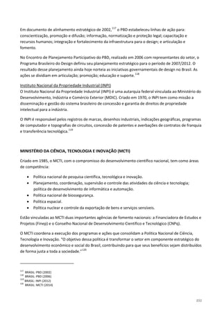 151
Em documento de alinhamento estratégico de 2002,117
No Encontro de Planejamento Participativo do PBD, realizado em 2006 com representantes do setor, o
Programa Brasileiro do Design definiu seu planejamento estratégico para o período de 2007/2012. O
resultado desse planejamento ainda hoje norteia as iniciativas governamentais de design no Brasil. As
ações se dividiam em articulação; promoção; educação e suporte.
o PBD estabeleceu linhas de ação para:
conscientização, promoção e difusão; informação, normatização e proteção legal; capacitação e
recursos humanos; integração e fortalecimento da infraestrutura para o design; e articulação e
fomento.
118
O Instituto Nacional da Propriedade Industrial (INPI) é uma autarquia federal vinculada ao Ministério do
Desenvolvimento, Indústria e Comércio Exterior (MDIC). Criado em 1970, o INPI tem como missão a
disseminação e gestão do sistema brasileiro de concessão e garantia de direitos de propriedade
intelectual para a indústria.
Instituto Nacional da Propriedade Industrial (INPI)
O INPI é responsável pelos registros de marcas, desenhos industriais, indicações geográficas, programas
de computador e topografias de circuitos, concessão de patentes e averbações de contratos de franquia
e transferência tecnológica.119
MINISTÉRIO DA CIÊNCIA, TECNOLOGIA E INOVAÇÃO (MCTI)
Criado em 1985, o MCTI, com o compromisso do desenvolvimento científico nacional, tem como áreas
de competência:
• Política nacional de pesquisa científica, tecnológica e inovação.
• Planejamento, coordenação, supervisão e controle das atividades da ciência e tecnologia;
política de desenvolvimento de informática e automação.
• Política nacional de biossegurança.
• Política espacial.
• Política nuclear e controle da exportação de bens e serviços sensíveis.
Estão vinculadas ao MCTI duas importantes agências de fomento nacionais: a Financiadora de Estudos e
Projetos (Finep) e o Conselho Nacional de Desenvolvimento Científico e Tecnológico (CNPq).
O MCTI coordena a execução dos programas e ações que consolidam a Política Nacional de Ciência,
Tecnologia e Inovação. “O objetivo dessa política é transformar o setor em componente estratégico do
desenvolvimento econômico e social do Brasil, contribuindo para que seus benefícios sejam distribuídos
de forma justa a toda a sociedade.”120
117
BRASIL: PBD (2002)
118
BRASIL: PBD (2006)
119
BRASIL: INPI (2012)
120
BRASIL: MCTI (2014)
 