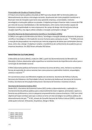 152
A Finep é uma empresa pública vinculada ao MCTI que atua desde 1967 no fomento público ao
desenvolvimento da ciência e tecnologia nacionais. Atualmente tem como propósito transformar o
Brasil por meio da inovação e para tanto atua apoiando empresas, universidades, institutos
tecnológicos e instituições públicas ou privadas. O objetivo principal é financiar todo o sistema de CT&I
por meio de recursos reembolsáveis e não reembolsáveis, entre outros instrumentos capazes de
fomentar a competitividade no meio empresarial. No campo do design não há nenhuma linha de
atuação específica, mas alguns editais voltados à inovação contemplam o design.
Financiadora de Estudos e Projetos (Finep)
121
O CNPq é uma agência do Ministério da Ciência, Tecnologia e Inovação voltada ao fomento da pesquisa
científica e tecnológica e à formação de recursos humanos para a pesquisa no país.
Conselho Nacional de Desenvolvimento Científico e Tecnológico (CNPq)
122
O CNPq estimula
a inserção de pesquisadores nas empresas por meio de programas de bolsas que contemplam diversas
áreas, entre elas o design. O objetivo é ampliar a transferência de conhecimento da academia para as
empresas brasileiras. Em 2012 foram utilizadas 932 bolsas.
MINISTÉRIO DA CULTURA (MINC)
O Ministério da Cultura (MinC), criado em 1985, a partir do desmembramento do Ministério da
Educação e Cultura, desenvolve ações específicas no reconhecimento da importância da cultura para a
construção da identidade nacional.
O MinC desenvolve políticas de fomento e incentivo nas áreas de letras, artes, folclore e nas diversas
formas de expressão da cultura nacional, bem como preserva o patrimônio histórico, arqueológico,
artístico e nacional.123
Em sua estrutura atual, esse Ministério engloba seis secretarias: Secretaria de Políticas Culturais,
Secretaria da Cidadania e da Diversidade Cultural, Secretaria do Audiovisual, Secretaria de Economia
Criativa, Secretaria de Articulação Institucional e Secretaria de Fomento e Incentivo à Cultura.
Desde 2012, a Secretaria da Economia Criativa (SEC) conduz o desenvolvimento, a aplicação e o
monitoramento de políticas públicas para o desenvolvimento local e regional, priorizando o apoio e o
fomento aos profissionais e micro e pequenos empreendimentos criativos brasileiros. A SEC tem como
objetivo principal contribuir para que a cultura se torne um eixo estratégico nas políticas públicas de
desenvolvimento do país.
Secretaria de Economia Criativa (SEC)
124
121
BRASIL: FINEP (2014a)
A SEC, através do Conselho Nacional de Política Cultural (CNPC), coordena
ainda quatro setoriais: Artesanato, Arquitetura, Design e Moda.
122
BRASIL: CNPQ (2013a)
123
BRASIL: MinC (2014)
124
BRASIL: MinC (2012b)
 