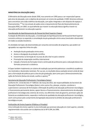 153
MINISTÉRIO DA EDUCAÇÃO (MEC)
O Ministério da Educação existe desde 1930, mas somente em 1995 passa a ser responsável apenas
pela área da educação, com o objetivo de promover um ensino de qualidade. O MEC direciona esforços
para concretizar uma visão sistêmica da educação, com ações integradas e sem disputas de espaços e
financiamentos.125
Faz isso através de ações como o lançamento do Plano de Desenvolvimento da
Educação (PDE), em 2007, no qual defende que investir na educação básica significa investir na
educação profissional e na educação superior.
Fundação do Ministério da Educação, a Coordenação de Aperfeiçoamento de Pessoal de Nível Superior
concentra esforços na expansão e consolidação da pós-graduação stricto sensu (mestrado e doutorado)
em todos os estados brasileiros.
Coordenação de Aperfeiçoamento de Pessoal de Nível Superior (Capes)
As atividades da Capes são desenvolvidas por conjuntos estruturados de programas, que podem ser
agrupados nas seguintes linhas de ação:
• Avaliação da pós-graduação stricto sensu.
• Acesso e divulgação da produção científica.
• Investimentos na formação de recursos de alto nível no país e exterior.
• Promoção da cooperação científica internacional.
• Indução e fomento da formação inicial e continuada de professores para a educação básica nos
formatos presencial e a distância.
A Capes também implementa um sistema de avaliação que permite padronizar a excelência acadêmica
nos mestrados e doutorados nacionais. Por sua vez, os resultados dessa avaliação servem ainda de base
para a formulação de políticas para a área de pós-graduação, bem como para o dimensionamento das
ações de fomento (bolsas de estudo, auxílios e apoios).126
Conforme Art. 13 do Decreto nº 7.690 de 2 de março de 2012, são responsabilidades da Secretaria de
Educação Profissional e Tecnológica (Setec), entre outros fins, planejar, orientar, coordenar e
supervisionar o processo de formulação e efetivação de políticas de educação profissional e tecnológica
e financiamento permanente destas; apoiar técnica e financeiramente o desenvolvimento da educação
profissional e tecnológica dos sistemas de ensino, nos diferentes níveis de governo; promover ações de
fomento ao estabelecimento, expansão e melhoria da qualidade da educação profissional e tecnológica,
assim como prezar pelo cumprimento da legislação educacional no âmbito da educação profissional e
tecnológica no país.
Secretaria de Educação Profissional e Tecnológica (Setec)
Uma instituição de ensino superior é uma instituição que promove educação em nível superior, estando
regulamentada e de acordo com os objetivos da Lei Nº 9.394, de 1996.
Instituições de Ensino Superior (Públicas e Privadas)
125
BRASIL: MEC (2014)
126
BRASIL: CAPES (2014)
 