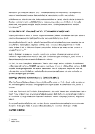 155
indicadores que fornecem subsídios para a tomada de decisão dos empresários, e acompanha os
assuntos legislativos de interesse do setor industrial e a conjuntura política e econômica.
A CNI forma com o Serviço Nacional de Aprendizagem Industrial (Senai), o Serviço Social da Indústria
(Sesi) e o Instituto Euvaldo Lodi (IEL) o Sistema Indústria, responsável por atividades de formação
profissional, inovação tecnológica, responsabilidade social, capacitação empresarial e inserção
internacional.128
SERVIÇO BRASILEIRO DE APOIO ÀS MICRO E PEQUENAS EMPRESAS (SEBRAE)
O Serviço Brasileiro de Apoio às Micro e Pequenas Empresas (Sebrae) foi criado em 1972 para apoiar o
crescimento dos pequenos negócios e fomentar o empreendedorismo no Brasil.
A instituição divulga informações sobre linhas de crédito de instituições financeiras parceiras, oferece
consultoria na elaboração de projetos e contribui para a concessão de avais por meio do FAMPE –
Fundo de Aval da Micro e Pequena Empresa, um produto do Sebrae que visa promover o acesso a
serviços financeiros.129
Na área de design, os pequenos negócios encontram o apoio do Sebrae em programas como o
Sebraetec e Agentes Locais de Inovação (ALI), bem como em soluções tecnológicas, como oficinas e
diagnósticos acessíveis aos empreendedores sobre o tema.
Em 2002, um marco da ação do Sebrae nessa área foi o Via Design, o maior programa de suporte até
então criado sobre o tema. Até 2007, o programa incentivou, através de edital público, a criação de 100
unidades de design organizadas em rede de atendimento a micro e pequenas empresas e artesãos,
estimulando a competitividade e a participação dos pequenos negócios no mercado nacional e no
quadro das exportações brasileiras.
O SERVIÇO NACIONAL DE APRENDIZAGEM COMERCIAL (SENAC)
O Serviço Nacional de Aprendizagem Comercial (Senac) foi criado em 1946 e desde então tem sido um
dos principais agentes voltados à educação profissional para o setor de comércio de bens, serviço e
turismo.
Em 68 anos, foram mais de 55 milhões de atendimentos com cursos presenciais e a distância em todo o
Brasil. Possui ainda diversos programas voltados à educação do trabalhador, como: o Programa Senac
de Gratuidade e o Programa Nacional de Acesso ao Ensino Técnico e Emprego (Pronatec), do governo
federal.
Os cursos oferecidos pelo Senac, seja em nível técnico, graduação ou pós-graduação, contemplam as
disciplinas de design e moda. As características de cada curso variam de estado para estado.
CENTROS DE DESIGN
128
CNI (2014)
129
SEBRAE (2013)
 