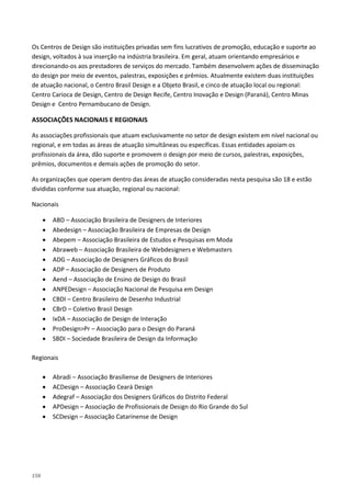 156
Os Centros de Design são instituições privadas sem fins lucrativos de promoção, educação e suporte ao
design, voltados à sua inserção na indústria brasileira. Em geral, atuam orientando empresários e
direcionando-os aos prestadores de serviços do mercado. Também desenvolvem ações de disseminação
do design por meio de eventos, palestras, exposições e prêmios. Atualmente existem duas instituições
de atuação nacional, o Centro Brasil Design e a Objeto Brasil, e cinco de atuação local ou regional:
Centro Carioca de Design, Centro de Design Recife, Centro Inovação e Design (Paraná), Centro Minas
Design e Centro Pernambucano de Design.
ASSOCIAÇÕES NACIONAIS E REGIONAIS
As associações profissionais que atuam exclusivamente no setor de design existem em nível nacional ou
regional, e em todas as áreas de atuação simultâneas ou específicas. Essas entidades apoiam os
profissionais da área, dão suporte e promovem o design por meio de cursos, palestras, exposições,
prêmios, documentos e demais ações de promoção do setor.
As organizações que operam dentro das áreas de atuação consideradas nesta pesquisa são 18 e estão
divididas conforme sua atuação, regional ou nacional:
Nacionais
• ABD – Associação Brasileira de Designers de Interiores
• Abedesign – Associação Brasileira de Empresas de Design
• Abepem – Associação Brasileira de Estudos e Pesquisas em Moda
• Abraweb – Associação Brasileira de Webdesigners e Webmasters
• ADG – Associação de Designers Gráficos do Brasil
• ADP – Associação de Designers de Produto
• Aend – Associação de Ensino de Design do Brasil
• ANPEDesign – Associação Nacional de Pesquisa em Design
• CBDI – Centro Brasileiro de Desenho Industrial
• CBrD – Coletivo Brasil Design
• IxDA – Associação de Design de Interação
• ProDesign>Pr – Associação para o Design do Paraná
• SBDI – Sociedade Brasileira de Design da Informação
Regionais
• Abradi – Associação Brasiliense de Designers de Interiores
• ACDesign – Associação Ceará Design
• Adegraf – Associação dos Designers Gráficos do Distrito Federal
• APDesign – Associação de Profissionais de Design do Rio Grande do Sul
• SCDesign – Associação Catarinense de Design
 