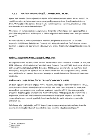 157
4.6.2 POLÍTICAS DE PROMOÇÃO DO DESIGN NO BRASIL
Apesar de o tema ter sido incorporado no debate político e econômico do país na década de 1950, foi
nos últimos quinze anos que ocorreu uma estruturação mais consistente de políticas de design no
Brasil. “A inserção destas políticas dentro de uma visão mais ampla e sistêmica, entretanto, é ainda
mais recente e está em fase de construção”.130
Mesmo que em muitas ocasiões os programas de design não tenham ligação com o poder público, a
política de design necessita do seu apoio. “A função do governo é vital e centraliza a interação entre as
partes.”131
Na última década, as políticas públicas que inserem o design em suas discussões são oriundas,
sobretudo, do Ministério da Indústria e Comércio e do Ministério da Cultura. Os tópicos que seguem
destinam-se a apresentá-las e também a descrever uma análise de conjuntura das políticas de design no
Brasil.
Ao longo dos últimos dez anos, foram editadas três versões da política industrial brasileira. Em março de
2004, foi lançada a Política Industrial, Tecnológica e de Comércio Exterior (PITCE). Seguiram-se a Política
de Desenvolvimento Produtivo (PDP), de maio de 2008 (segundo governo Lula) e o atual Plano Brasil
Maior (PBM), divulgado em agosto de 2011 e amplificado em abril de 2012 (governo Dilma). Embora
essas políticas não se reportem diretamente ao design, o tema é abordado de forma implícita em suas
estratégias.
POLÍTICAS INDUSTRIAIS NO BRASIL NOS ÚLTIMOS ANOS
POLÍTICA INDUSTRIAL, TECNOLÓGICA E DE COMÉRCIO EXTERIOR (PITCE)
Em 2004, o governo brasileiro lançou a Política industrial, Tecnológica e de Comércio Exterior (PITCE),
no intuito de fortalecer e expandir a base industrial do país, tendo como pilar central a inovação e a
agregação de valor aos processos, produtos e serviços da indústria. A PITCE foi criada para apoiar
programas de construção e fortalecimento de infraestrutura de PD&E (pesquisa, desenvolvimento e
engenharia), dinamizar o relacionamento entre os centros de pesquisa, empresas e o sistema de
comercialização, processos de qualidade, logística e distribuição, registro de patentes, proteção
ambiental, etc.
As linhas de ação estabelecidas na PITCE foram: Inovação e desenvolvimento tecnológico; Inserção
externa; Modernização industrial; Capacidade e escala produtiva e Opções estratégicas.132
130
CASTRO; BRAGA (2012)
131
RAULIK (2006)
132
ABDI (2014)
 