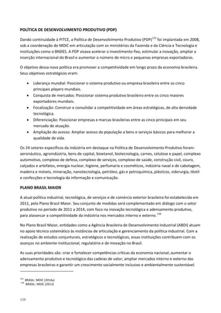 158
POLÍTICA DE DESENVOLVIMENTO PRODUTIVO (PDP)
Dando continuidade à PITCE, a Política de Desenvolvimento Produtivo (PDP)133
O objetivo dessa nova política era promover a competitividade em longo prazo da economia brasileira.
Seus objetivos estratégicos eram:
foi implantada em 2008,
sob a coordenação do MDIC em articulação com os ministérios da Fazenda e da Ciência e Tecnologia e
instituições como o BNDES. A PDP visava acelerar o investimento fixo, estimular a inovação, ampliar a
inserção internacional do Brasil e aumentar o número de micro e pequenas empresas exportadoras.
• Liderança mundial: Posicionar o sistema produtivo ou empresa brasileira entre os cinco
principais players mundiais.
• Conquista de mercados: Posicionar sistema produtivo brasileiro entre os cinco maiores
exportadores mundiais.
• Focalização: Construir e consolidar a competitividade em áreas estratégicas, de alta densidade
tecnológica.
• Diferenciação: Posicionar empresas e marcas brasileiras entre as cinco principais em seu
mercado de atuação.
• Ampliação do acesso: Ampliar acesso da população a bens e serviços básicos para melhorar a
qualidade de vida.
Os 24 setores específicos da indústria em destaque na Política de Desenvolvimento Produtivo foram:
aeronáutico, agroindústria, bens de capital, bioetanol, biotecnologia, carnes, celulose e papel, complexo
automotivo, complexo de defesa, complexo de serviços, complexo de saúde, construção civil, couro,
calçados e artefatos, energia nuclear, higiene, perfumaria e cosméticos, indústria naval e de cabotagem,
madeira e móveis, mineração, nanotecnologia, petróleo, gás e petroquímica, plásticos, siderurgia, têxtil
e confecções e tecnologia da informação e comunicação.
PLANO BRASIL MAIOR
A atual política industrial, tecnológica, de serviços e de comércio exterior brasileira foi estabelecida em
2011, pelo Plano Brasil Maior. Seu conjunto de medidas será complementado em diálogo com o setor
produtivo no período de 2011 a 2014, com foco na inovação tecnológica e adensamento produtivo,
para alavancar a competitividade da indústria nos mercados interno e externo.134
No Plano Brasil Maior, entidades como a Agência Brasileira de Desenvolvimento Industrial (ABDI) atuam
no apoio técnico sistemático às instâncias de articulação e gerenciamento da política industrial. Com a
realização de estudos conjunturais, estratégicos e tecnológicos, essas instituições contribuem com os
avanços no ambiente institucional, regulatório e de inovação no Brasil.
As suas prioridades são: criar e fortalecer competências críticas da economia nacional; aumentar o
adensamento produtivo e tecnológico das cadeias de valor; ampliar mercados interno e externo das
empresas brasileiras e garantir um crescimento socialmente inclusivo e ambientalmente sustentável.
133
BRASIL: MDIC (2014a)
134
BRASIL: MDIC (2013)
 