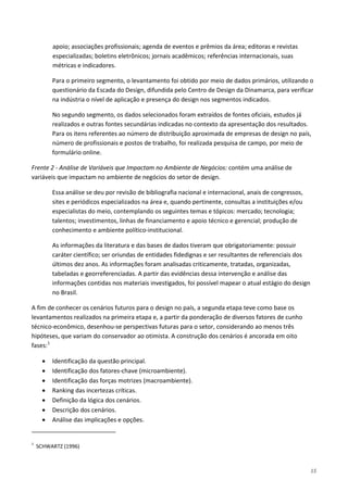 15
apoio; associações profissionais; agenda de eventos e prêmios da área; editoras e revistas
especializadas; boletins eletrônicos; jornais acadêmicos; referências internacionais, suas
métricas e indicadores.
Para o primeiro segmento, o levantamento foi obtido por meio de dados primários, utilizando o
questionário da Escada do Design, difundida pelo Centro de Design da Dinamarca, para verificar
na indústria o nível de aplicação e presença do design nos segmentos indicados.
No segundo segmento, os dados selecionados foram extraídos de fontes oficiais, estudos já
realizados e outras fontes secundárias indicadas no contexto da apresentação dos resultados.
Para os itens referentes ao número de distribuição aproximada de empresas de design no país,
número de profissionais e postos de trabalho, foi realizada pesquisa de campo, por meio de
formulário online.
Frente 2 - Análise de Variáveis que Impactam no Ambiente de Negócios: contém uma análise de
variáveis que impactam no ambiente de negócios do setor de design.
Essa análise se deu por revisão de bibliografia nacional e internacional, anais de congressos,
sites e periódicos especializados na área e, quando pertinente, consultas a instituições e/ou
especialistas do meio, contemplando os seguintes temas e tópicos: mercado; tecnologia;
talentos; investimentos, linhas de financiamento e apoio técnico e gerencial; produção de
conhecimento e ambiente político-institucional.
As informações da literatura e das bases de dados tiveram que obrigatoriamente: possuir
caráter científico; ser oriundas de entidades fidedignas e ser resultantes de referenciais dos
últimos dez anos. As informações foram analisadas criticamente, tratadas, organizadas,
tabeladas e georreferenciadas. A partir das evidências dessa intervenção e análise das
informações contidas nos materiais investigados, foi possível mapear o atual estágio do design
no Brasil.
A fim de conhecer os cenários futuros para o design no país, a segunda etapa teve como base os
levantamentos realizados na primeira etapa e, a partir da ponderação de diversos fatores de cunho
técnico-econômico, desenhou-se perspectivas futuras para o setor, considerando ao menos três
hipóteses, que variam do conservador ao otimista. A construção dos cenários é ancorada em oito
fases:1
• Identificação da questão principal.
• Identificação dos fatores-chave (microambiente).
• Identificação das forças motrizes (macroambiente).
• Ranking das incertezas críticas.
• Definição da lógica dos cenários.
• Descrição dos cenários.
• Análise das implicações e opções.
1
SCHWARTZ (1996)
 
