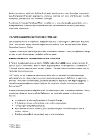 159
As diretrizes e temas prioritários do Plano Brasil Maior organizam-se em duas dimensões: estruturante,
que abrange as diretrizes para os programas setoriais, e sistêmica, com temas prioritários para medidas
transversais, com destaque para o incentivo à inovação.
A partir das diretrizes do Plano Brasil Maior, consolidaram-se propostas de ação, que contarão com o
acompanhamento sistemático do Conselho Nacional de Desenvolvimento Industrial (CNDI) no seu
processo de implantação.
Com o reconhecimento da importância da Economia Criativa no cenário global, o Ministério da Cultura
(MinC) vem tratando o tema como estratégico em duas políticas: Plano Nacional de Cultura e Plano
Nacional de Economia Criativa.
POLÍTICAS BRASILEIRAS DE CULTURA DOS ÚLTIMOS ANOS
Os planos trazem ações e estratégias para todos os setores da Economia Criativa, incorporando o design
em suas agendas. Ambos são apresentados, conforme segue.
PLANO DA SECRETARIA DE ECONOMIA CRIATIVA – 2001-2014
O Plano da Secretaria de Economia Criativa (SEC) foi elaborado em 2011 visando à implementação de
políticas públicas transversais a diversos setores do poder público, iniciativa privada e sociedade civil.135
A SEC reuniu, no seu processo de planejamento, especialistas e parceiros institucionais como as
agências de fomento e desenvolvimento, empresas estatais, organizações do Sistema S, organismos
bilaterais e multilaterais internacionais, secretarias e fundações de cultura, além da participação de 16
ministérios e demais órgãos do governo federal e das secretarias e órgãos vinculados do próprio
Sistema MinC.
O design é uma das áreas que fazem parte da Economia Criativa e está contemplado no plano, inserido
no eixo de Criações Funcionais.
136
A maior parte das ações e estratégias do plano é transversal para todos os setores da Economia Criativa,
envolvendo o design de forma implícita. O plano tem sua construção pautada em cinco grandes
desafios:
• Levantamento de informações e dados da Economia Criativa.
• Articulação e estímulo ao fomento de empreendimentos criativos.
• Formação para competências criativas.
• Apoio à infraestrutura de produção, circulação/distribuição e consumo/fruição de bens e
serviços criativos.
• Criação e adequação de marcos legais para os setores criativos.
135
BRASIL (2012a)
136
BRASIL (2012a)
 