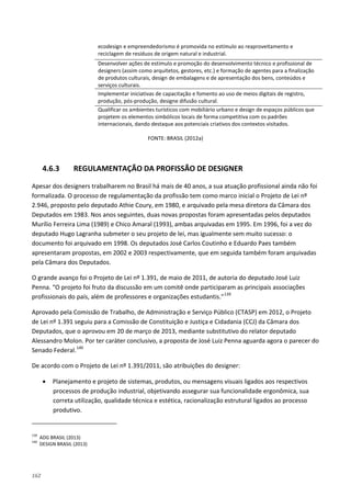 162
ecodesign e empreendedorismo é promovida no estímulo ao reaproveitamento e
reciclagem de resíduos de origem natural e industrial.
Desenvolver ações de estímulo e promoção do desenvolvimento técnico e profissional de
designers (assim como arquitetos, gestores, etc.) e formação de agentes para a finalização
de produtos culturais, design de embalagens e de apresentação dos bens, conteúdos e
serviços culturais.
Implementar iniciativas de capacitação e fomento ao uso de meios digitais de registro,
produção, pós-produção, designe difusão cultural.
Qualificar os ambientes turísticos com mobiliário urbano e design de espaços públicos que
projetem os elementos simbólicos locais de forma competitiva com os padrões
internacionais, dando destaque aos potenciais criativos dos contextos visitados.
FONTE: BRASIL (2012a)
4.6.3 REGULAMENTAÇÃO DA PROFISSÃO DE DESIGNER
Apesar dos designers trabalharem no Brasil há mais de 40 anos, a sua atuação profissional ainda não foi
formalizada. O processo de regulamentação da profissão tem como marco inicial o Projeto de Lei nº
2.946, proposto pelo deputado Athie Coury, em 1980, e arquivado pela mesa diretora da Câmara dos
Deputados em 1983. Nos anos seguintes, duas novas propostas foram apresentadas pelos deputados
Murílio Ferreira Lima (1989) e Chico Amaral (1993), ambas arquivadas em 1995. Em 1996, foi a vez do
deputado Hugo Lagranha submeter o seu projeto de lei, mas igualmente sem muito sucesso: o
documento foi arquivado em 1998. Os deputados José Carlos Coutinho e Eduardo Paes também
apresentaram propostas, em 2002 e 2003 respectivamente, que em seguida também foram arquivadas
pela Câmara dos Deputados.
O grande avanço foi o Projeto de Lei nº 1.391, de maio de 2011, de autoria do deputado José Luiz
Penna. “O projeto foi fruto da discussão em um comitê onde participaram as principais associações
profissionais do país, além de professores e organizações estudantis.”139
Aprovado pela Comissão de Trabalho, de Administração e Serviço Público (CTASP) em 2012, o Projeto
de Lei nº 1.391 seguiu para a Comissão de Constituição e Justiça e Cidadania (CCJ) da Câmara dos
Deputados, que o aprovou em 20 de março de 2013, mediante substitutivo do relator deputado
Alessandro Molon. Por ter caráter conclusivo, a proposta de José Luiz Penna aguarda agora o parecer do
Senado Federal.140
De acordo com o Projeto de Lei nº 1.391/2011, são atribuições do designer:
• Planejamento e projeto de sistemas, produtos, ou mensagens visuais ligados aos respectivos
processos de produção industrial, objetivando assegurar sua funcionalidade ergonômica, sua
correta utilização, qualidade técnica e estética, racionalização estrutural ligados ao processo
produtivo.
139
ADG BRASIL (2013)
140
DESIGN BRASIL (2013)
 