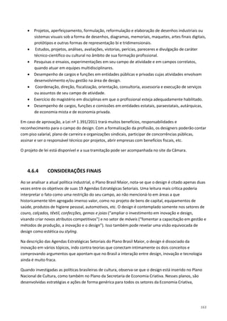 163
• Projetos, aperfeiçoamento, formulação, reformulação e elaboração de desenhos industriais ou
sistemas visuais sob a forma de desenhos, diagramas, memoriais, maquetes, artes finais digitais,
protótipos e outras formas de representação bi e tridimensionais.
• Estudos, projetos, análises, avaliações, vistorias, perícias, pareceres e divulgação de caráter
técnico-científico ou cultural no âmbito de sua formação profissional.
• Pesquisas e ensaios, experimentações em seu campo de atividade e em campos correlatos,
quando atuar em equipes multidisciplinares.
• Desempenho de cargos e funções em entidades públicas e privadas cujas atividades envolvam
desenvolvimento e/ou gestão na área de design.
• Coordenação, direção, fiscalização, orientação, consultoria, assessoria e execução de serviços
ou assuntos de seu campo de atividade.
• Exercício do magistério em disciplinas em que o profissional esteja adequadamente habilitado.
• Desempenho de cargos, funções e comissões em entidades estatais, paraestatais, autárquicas,
de economia mista e de economia privada.
Em caso de aprovação, a Lei nº 1.391/2011 trará muitos benefícios, responsabilidades e
reconhecimento para o campo do design. Com a formalização da profissão, os designers poderão contar
com piso salarial, plano de carreira e organizações sindicais, participar de concorrências públicas,
assinar e ser o responsável técnico por projetos, abrir empresas com benefícios fiscais, etc.
O projeto de lei está disponível e a sua tramitação pode ser acompanhada no site da Câmara.
4.6.4 CONSIDERAÇÕES FINAIS
Ao se analisar a atual política industrial, o Plano Brasil Maior, nota-se que o design é citado apenas duas
vezes entre os objetivos de suas 19 Agendas Estratégicas Setoriais. Uma leitura mais crítica poderia
interpretar o fato como uma restrição do seu campo, ao não mencioná-lo em áreas a que
historicamente têm agregado imenso valor, como no projeto de bens de capital, equipamentos de
saúde, produtos de higiene pessoal, automotivos, etc. O design é contemplado somente nos setores de
couro, calçados, têxtil, confecções, gemas e joias (“ampliar o investimento em inovação e design,
visando criar novos atributos competitivos”) e no setor de móveis (“fomentar a capacitação em gestão e
métodos de produção, a inovação e o design”). Isso também pode revelar uma visão equivocada de
design como estética ou styling.
Na descrição das Agendas Estratégicas Setoriais do Plano Brasil Maior, o design é dissociado da
inovação em vários tópicos, indo contra teorias que conectam intimamente os dois conceitos e
comprovando argumentos que apontam que no Brasil a interação entre design, inovação e tecnologia
ainda é muito fraca.
Quando investigadas as políticas brasileiras de cultura, observa-se que o design está inserido no Plano
Nacional de Cultura, como também no Plano da Secretaria de Economia Criativa. Nesses planos, são
desenvolvidas estratégias e ações de forma genérica para todos os setores da Economia Criativa,
 