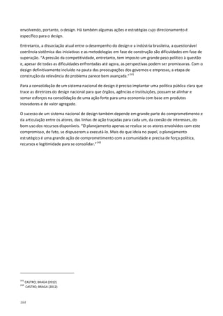 164
envolvendo, portanto, o design. Há também algumas ações e estratégias cujo direcionamento é
específico para o design.
Entretanto, a dissociação atual entre o desempenho do design e a indústria brasileira, a questionável
coerência sistêmica das iniciativas e as metodologias em fase de construção são dificuldades em fase de
superação. “A pressão da competitividade, entretanto, tem imposto um grande peso político à questão
e, apesar de todas as dificuldades enfrentadas até agora, as perspectivas podem ser promissoras. Com o
design definitivamente incluído na pauta das preocupações dos governos e empresas, a etapa de
construção da relevância do problema parece bem avançada.”141
Para a consolidação de um sistema nacional de design é preciso implantar uma política pública clara que
trace as diretrizes do design nacional para que órgãos, agências e instituições, possam se alinhar e
somar esforços na consolidação de uma ação forte para uma economia com base em produtos
inovadores e de valor agregado.
O sucesso de um sistema nacional de design também depende em grande parte do comprometimento e
da articulação entre os atores, das linhas de ação traçadas para cada um, da coesão de interesses, do
bom uso dos recursos disponíveis. “O planejamento apenas se realiza se os atores envolvidos com este
compromisso, de fato, se dispuserem a executá-lo. Mais do que ideia no papel, o planejamento
estratégico é uma grande ação de comprometimento com a comunidade e precisa de força política,
recursos e legitimidade para se consolidar.”142
141
CASTRO; BRAGA (2012)
142
CASTRO; BRAGA (2012)
 