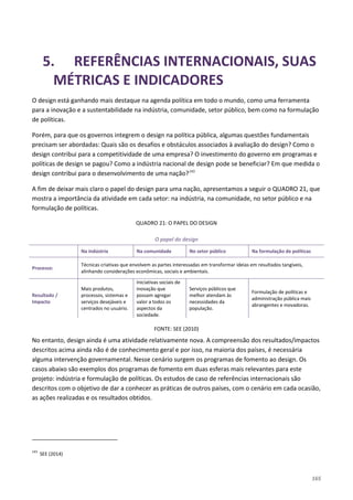 165
5. REFERÊNCIAS INTERNACIONAIS, SUAS
MÉTRICAS E INDICADORES
O design está ganhando mais destaque na agenda política em todo o mundo, como uma ferramenta
para a inovação e a sustentabilidade na indústria, comunidade, setor público, bem como na formulação
de políticas.
Porém, para que os governos integrem o design na política pública, algumas questões fundamentais
precisam ser abordadas: Quais são os desafios e obstáculos associados à avaliação do design? Como o
design contribui para a competitividade de uma empresa? O investimento do governo em programas e
políticas de design se pagou? Como a indústria nacional de design pode se beneficiar? Em que medida o
design contribui para o desenvolvimento de uma nação?143
A fim de deixar mais claro o papel do design para uma nação, apresentamos a seguir o QUADRO 21, que
mostra a importância da atividade em cada setor: na indústria, na comunidade, no setor público e na
formulação de políticas.
QUADRO 21: O PAPEL DO DESIGN
O papel do design
Na indústria Na comunidade No setor público Na formulação de políticas
Processo:
Técnicas criativas que envolvem as partes interessadas em transformar ideias em resultados tangíveis,
alinhando considerações econômicas, sociais e ambientais.
Resultado /
Impacto
Mais produtos,
processos, sistemas e
serviços desejáveis e
centrados no usuário.
Iniciativas sociais de
inovação que
possam agregar
valor a todos os
aspectos da
sociedade.
Serviços públicos que
melhor atendam às
necessidades da
população.
Formulação de políticas e
administração pública mais
abrangentes e inovadoras.
FONTE: SEE (2010)
No entanto, design ainda é uma atividade relativamente nova. A compreensão dos resultados/impactos
descritos acima ainda não é de conhecimento geral e por isso, na maioria dos países, é necessária
alguma intervenção governamental. Nesse cenário surgem os programas de fomento ao design. Os
casos abaixo são exemplos dos programas de fomento em duas esferas mais relevantes para este
projeto: indústria e formulação de políticas. Os estudos de caso de referências internacionais são
descritos com o objetivo de dar a conhecer as práticas de outros países, com o cenário em cada ocasião,
as ações realizadas e os resultados obtidos.
143
SEE (2014)
 