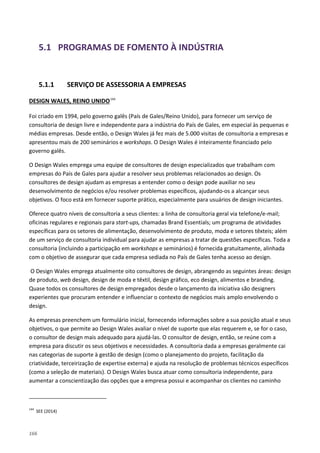 166
5.1 PROGRAMAS DE FOMENTO À INDÚSTRIA
5.1.1 SERVIÇO DE ASSESSORIA A EMPRESAS
DESIGN WALES, REINO UNIDO144
Foi criado em 1994, pelo governo galês (País de Gales/Reino Unido), para fornecer um serviço de
consultoria de design livre e independente para a indústria do País de Gales, em especial às pequenas e
médias empresas. Desde então, o Design Wales já fez mais de 5.000 visitas de consultoria a empresas e
apresentou mais de 200 seminários e workshops. O Design Wales é inteiramente financiado pelo
governo galês.
O Design Wales emprega uma equipe de consultores de design especializados que trabalham com
empresas do País de Gales para ajudar a resolver seus problemas relacionados ao design. Os
consultores de design ajudam as empresas a entender como o design pode auxiliar no seu
desenvolvimento de negócios e/ou resolver problemas específicos, ajudando-os a alcançar seus
objetivos. O foco está em fornecer suporte prático, especialmente para usuários de design iniciantes.
Oferece quatro níveis de consultoria a seus clientes: a linha de consultoria geral via telefone/e-mail;
oficinas regulares e regionais para start-ups, chamadas Brand Essentials; um programa de atividades
específicas para os setores de alimentação, desenvolvimento de produto, moda e setores têxteis; além
de um serviço de consultoria individual para ajudar as empresas a tratar de questões específicas. Toda a
consultoria (incluindo a participação em workshops e seminários) é fornecida gratuitamente, alinhada
com o objetivo de assegurar que cada empresa sediada no País de Gales tenha acesso ao design.
O Design Wales emprega atualmente oito consultores de design, abrangendo as seguintes áreas: design
de produto, web design, design de moda e têxtil, design gráfico, eco design, alimentos e branding.
Quase todos os consultores de design empregados desde o lançamento da iniciativa são designers
experientes que procuram entender e influenciar o contexto de negócios mais amplo envolvendo o
design.
As empresas preenchem um formulário inicial, fornecendo informações sobre a sua posição atual e seus
objetivos, o que permite ao Design Wales avaliar o nível de suporte que elas requerem e, se for o caso,
o consultor de design mais adequado para ajudá-las. O consultor de design, então, se reúne com a
empresa para discutir os seus objetivos e necessidades. A consultoria dada a empresas geralmente cai
nas categorias de suporte à gestão de design (como o planejamento do projeto, facilitação da
criatividade, terceirização de expertise externa) e ajuda na resolução de problemas técnicos específicos
(como a seleção de materiais). O Design Wales busca atuar como consultoria independente, para
aumentar a conscientização das opções que a empresa possui e acompanhar os clientes no caminho
144
SEE (2014)
 