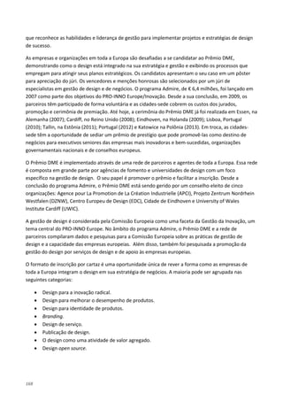168
que reconhece as habilidades e liderança de gestão para implementar projetos e estratégias de design
de sucesso.
As empresas e organizações em toda a Europa são desafiadas a se candidatar ao Prêmio DME,
demonstrando como o design está integrado na sua estratégia e gestão e exibindo os processos que
empregam para atingir seus planos estratégicos. Os candidatos apresentam o seu caso em um pôster
para apreciação do júri. Os vencedores e menções honrosas são selecionados por um júri de
especialistas em gestão de design e de negócios. O programa Admire, de € 6,4 milhões, foi lançado em
2007 como parte dos objetivos do PRO-INNO Europe/Inovação. Desde a sua conclusão, em 2009, os
parceiros têm participado de forma voluntária e as cidades-sede cobrem os custos dos jurados,
promoção e cerimônia de premiação. Até hoje, a cerimônia do Prêmio DME já foi realizada em Essen, na
Alemanha (2007); Cardiff, no Reino Unido (2008); Eindhoven, na Holanda (2009); Lisboa, Portugal
(2010); Tallin, na Estônia (2011); Portugal (2012) e Katowice na Polônia (2013). Em troca, as cidades-
sede têm a oportunidade de sediar um prêmio de prestígio que pode promovê-las como destino de
negócios para executivos seniores das empresas mais inovadoras e bem-sucedidas, organizações
governamentais nacionais e de conselhos europeus.
O Prêmio DME é implementado através de uma rede de parceiros e agentes de toda a Europa. Essa rede
é composta em grande parte por agências de fomento e universidades de design com um foco
específico na gestão de design. O seu papel é promover o prêmio e facilitar a inscrição. Desde a
conclusão do programa Admire, o Prêmio DME está sendo gerido por um conselho eleito de cinco
organizações: Agence pour La Promotion de La Création Industrielle (APCI), Projeto Zentrum Nordrhein
Westfalen (DZNW), Centro Europeu de Design (EDC), Cidade de Eindhoven e University of Wales
Institute Cardiff (UWIC).
A gestão de design é considerada pela Comissão Europeia como uma faceta da Gestão da Inovação, um
tema central do PRO-INNO Europe. No âmbito do programa Admire, o Prêmio DME e a rede de
parceiros compilaram dados e pesquisas para a Comissão Europeia sobre as práticas de gestão de
design e a capacidade das empresas europeias. Além disso, também foi pesquisada a promoção da
gestão do design por serviços de design e de apoio às empresas europeias.
O formato de inscrição por cartaz é uma oportunidade única de rever a forma como as empresas de
toda a Europa integram o design em sua estratégia de negócios. A maioria pode ser agrupada nas
seguintes categorias:
• Design para a inovação radical.
• Design para melhorar o desempenho de produtos.
• Design para identidade de produtos.
• Branding.
• Design de serviço.
• Publicação de design.
• O design como uma atividade de valor agregado.
• Design open source.
 