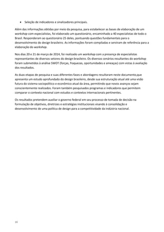 16
• Seleção de indicadores e sinalizadores principais.
Além das informações obtidas por meio da pesquisa, para estabelecer as bases de elaboração de um
workshop com especialistas, foi elaborado um questionário, encaminhado a 40 especialistas de todo o
Brasil. Responderam ao questionário 25 deles, pontuando questões fundamentais para o
desenvolvimento do design brasileiro. As informações foram compiladas e serviram de referência para a
elaboração do workshop.
Nos dias 20 e 21 de março de 2014, foi realizado um workshop com a presença de especialistas
representantes de diversos setores do design brasileiro. Os diversos cenários resultantes do workshop
foram submetidos à análise SWOT (forças, fraquezas, oportunidades e ameaças) com vistas à avaliação
dos resultados.
As duas etapas de pesquisa e suas diferentes fases e abordagens resultaram neste documento,que
apresenta um estudo aprofundado do design brasileiro, desde sua estruturação atual até uma visão
futura do sistema sociopolítico e econômico atual da área, permitindo que novos avanços sejam
conscientemente realizados. Foram também pesquisados programas e indicadores que permitem
comparar o contexto nacional com estudos e contextos internacionais pertinentes.
Os resultados pretendem auxiliar o governo federal em seu processo de tomada de decisão na
formulação de objetivos, diretrizes e estratégias institucionais visando à consolidação e
desenvolvimento de uma política de design para a competitividade da indústria nacional.
 