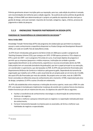 169
Prêmios geralmente atraem inscrições pela sua reputação, para isso, cada edição do prêmio é revisada,
com recomendações de melhorias para a edição seguinte. Na ausência de outros prêmios de gestão de
design, o Prêmio DME vem determinando por si próprio um padrão de requisitos de alto nível para a
gestão de design, como por exemplo: requisitos de inscrição, categorias, regras, critérios, processo de
julgamento e dados da pesquisa.
5.1.3 KNOWLEDGE TRANSFER PARTNERSHIPS IN DESIGN (KTP)
PARCERIAS DE TRANSFERÊNCIA DE CONHECIMENTOS EM DESIGN146
Reino Unido 2003
Knowledge Transfer Partnerships (KTPs) são programas de colaboração que permitem às empresas
acessar o vasto conhecimento e experiência disponível no Product Design and Development Research
(PDR), com sede em Cardiff, País de Gales/Reino Unido.
As KTPs foram introduzidas pelo governo do Reino Unido em 2003 para suceder o programa de
Teaching Company Scheme (TCS), que começou em 1975. O PDR operou primeiro o TCS e depois as
KTPs a partir de 1997 – com o programa TCS ainda em curso. O principal objetivo do programa é
permitir que as empresas (pequenas e médias empresas, instituições de caridade e grandes
organizações) beneficiem-se do conhecimento, experiência e recursos encontrados dentro do PDR.
Cada projeto tem um associado (estudante de graduação), que tem o papel principal na sua execução,
um coordenador e supervisores, que são baseadas no PDR. As KTPs são parcialmente financiadas pelo
Departamento Britânico de Comércio e Indústria e pelo governo galês. Dependendo do tamanho da
organização que trabalha com o PDR, o valor anual total de um projeto pode ser em torno de £ 51,000,
dos quais 67% são financiados por meio de subsídio. No projeto como um todo, mais de 1.000 KTPs
foram concluídas em diferentes áreas do conhecimento até o momento. O PDR, responsável pela área
de design, completou 21 KTPs e outras 14 estão em andamento.
As KTPs são estabelecidas entre empresas e instituições de ensino superior, neste caso o PDR. Em cada
KTP, uma equipe é montada para implementar mudanças de acordo com os planos futuros da empresa.
Podem funcionar por até um máximo de três anos. Os objetivos de cada KTP são os seguintes:
• Facilitar a transferência de conhecimento e tecnologia e a disseminação de conhecimentos
técnicos e de negócios.
• Estimular e melhorar a pesquisa relevante para os negócios e a capacitação realizada pela base
de conhecimento.
• Fornecer treinamento baseado na empresa para os associados, de forma a melhorar suas
habilidades de negócios e especializadas.
146
SEE (2014)
 